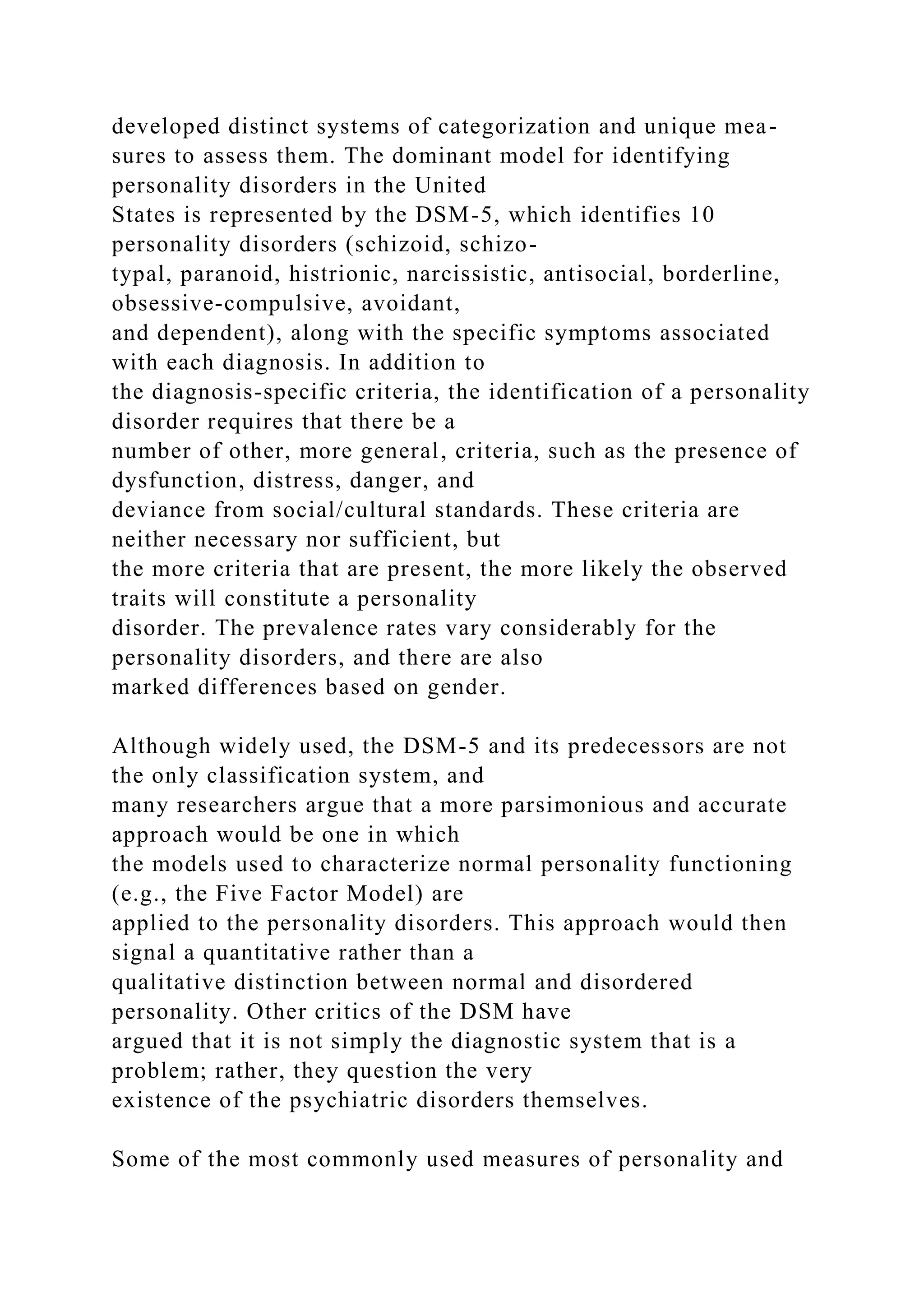 developed distinct systems of categorization and unique mea-
sures to assess them. The dominant model for identifying
personality disorders in the United
States is represented by the DSM-5, which identifies 10
personality disorders (schizoid, schizo-
typal, paranoid, histrionic, narcissistic, antisocial, borderline,
obsessive-compulsive, avoidant,
and dependent), along with the specific symptoms associated
with each diagnosis. In addition to
the diagnosis-specific criteria, the identification of a personality
disorder requires that there be a
number of other, more general, criteria, such as the presence of
dysfunction, distress, danger, and
deviance from social/cultural standards. These criteria are
neither necessary nor sufficient, but
the more criteria that are present, the more likely the observed
traits will constitute a personality
disorder. The prevalence rates vary considerably for the
personality disorders, and there are also
marked differences based on gender.
Although widely used, the DSM-5 and its predecessors are not
the only classification system, and
many researchers argue that a more parsimonious and accurate
approach would be one in which
the models used to characterize normal personality functioning
(e.g., the Five Factor Model) are
applied to the personality disorders. This approach would then
signal a quantitative rather than a
qualitative distinction between normal and disordered
personality. Other critics of the DSM have
argued that it is not simply the diagnostic system that is a
problem; rather, they question the very
existence of the psychiatric disorders themselves.
Some of the most commonly used measures of personality and
 