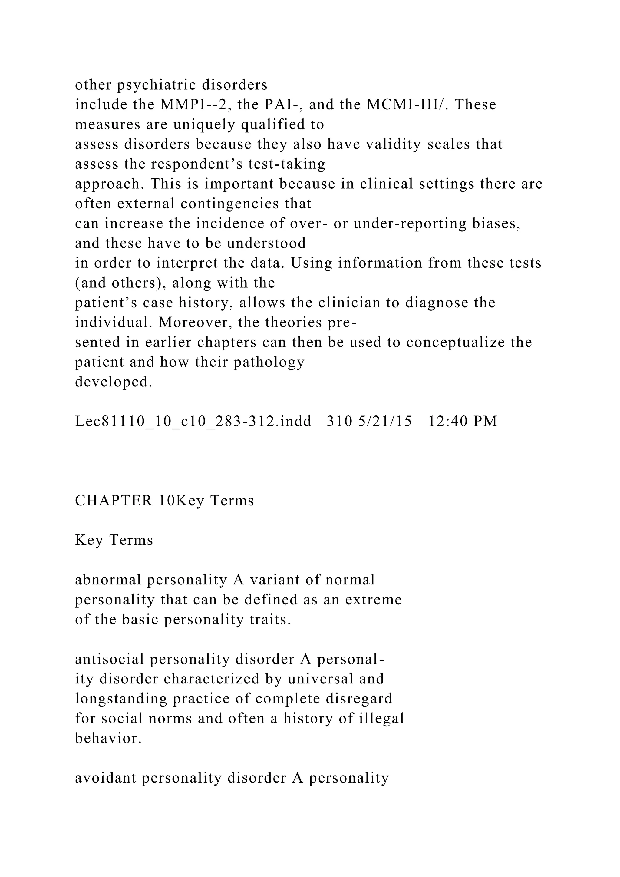 other psychiatric disorders
include the MMPI--2, the PAI-, and the MCMI-III/. These
measures are uniquely qualified to
assess disorders because they also have validity scales that
assess the respondent’s test-taking
approach. This is important because in clinical settings there are
often external contingencies that
can increase the incidence of over- or under-reporting biases,
and these have to be understood
in order to interpret the data. Using information from these tests
(and others), along with the
patient’s case history, allows the clinician to diagnose the
individual. Moreover, the theories pre-
sented in earlier chapters can then be used to conceptualize the
patient and how their pathology
developed.
Lec81110_10_c10_283-312.indd 310 5/21/15 12:40 PM
CHAPTER 10Key Terms
Key Terms
abnormal personality A variant of normal
personality that can be defined as an extreme
of the basic personality traits.
antisocial personality disorder A personal-
ity disorder characterized by universal and
longstanding practice of complete disregard
for social norms and often a history of illegal
behavior.
avoidant personality disorder A personality
 