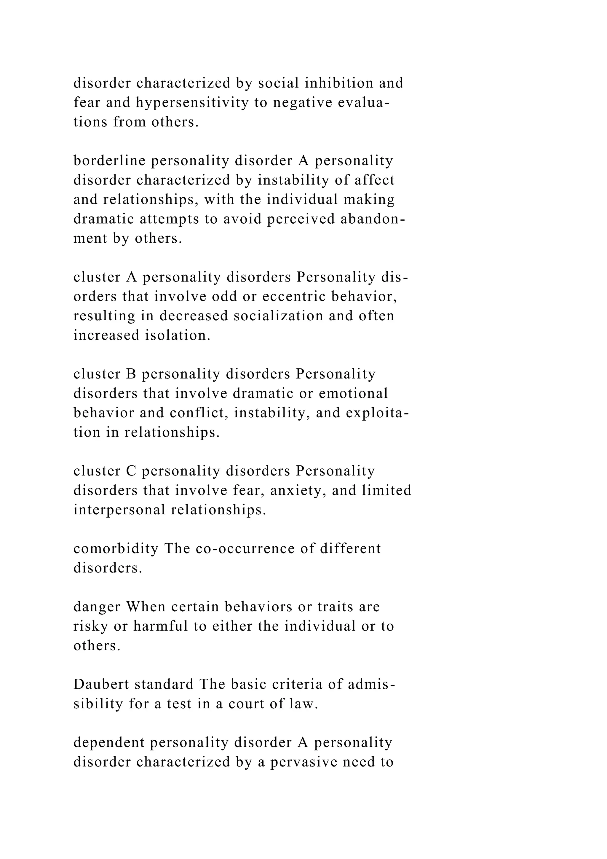 disorder characterized by social inhibition and
fear and hypersensitivity to negative evalua-
tions from others.
borderline personality disorder A personality
disorder characterized by instability of affect
and relationships, with the individual making
dramatic attempts to avoid perceived abandon-
ment by others.
cluster A personality disorders Personality dis-
orders that involve odd or eccentric behavior,
resulting in decreased socialization and often
increased isolation.
cluster B personality disorders Personality
disorders that involve dramatic or emotional
behavior and conflict, instability, and exploita-
tion in relationships.
cluster C personality disorders Personality
disorders that involve fear, anxiety, and limited
interpersonal relationships.
comorbidity The co-occurrence of different
disorders.
danger When certain behaviors or traits are
risky or harmful to either the individual or to
others.
Daubert standard The basic criteria of admis-
sibility for a test in a court of law.
dependent personality disorder A personality
disorder characterized by a pervasive need to
 