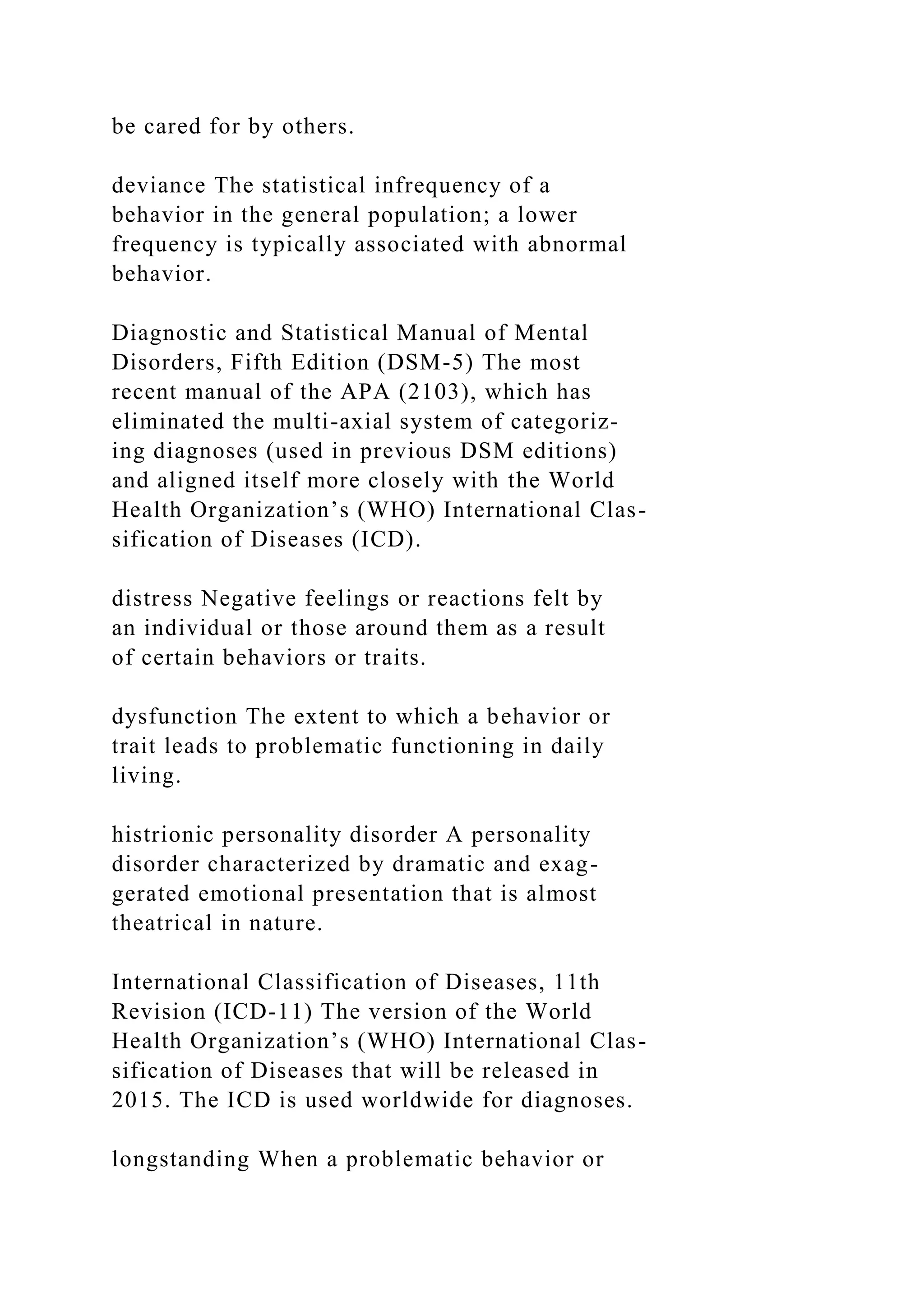 be cared for by others.
deviance The statistical infrequency of a
behavior in the general population; a lower
frequency is typically associated with abnormal
behavior.
Diagnostic and Statistical Manual of Mental
Disorders, Fifth Edition (DSM-5) The most
recent manual of the APA (2103), which has
eliminated the multi-axial system of categoriz-
ing diagnoses (used in previous DSM editions)
and aligned itself more closely with the World
Health Organization’s (WHO) International Clas-
sification of Diseases (ICD).
distress Negative feelings or reactions felt by
an individual or those around them as a result
of certain behaviors or traits.
dysfunction The extent to which a behavior or
trait leads to problematic functioning in daily
living.
histrionic personality disorder A personality
disorder characterized by dramatic and exag-
gerated emotional presentation that is almost
theatrical in nature.
International Classification of Diseases, 11th
Revision (ICD-11) The version of the World
Health Organization’s (WHO) International Clas-
sification of Diseases that will be released in
2015. The ICD is used worldwide for diagnoses.
longstanding When a problematic behavior or
 