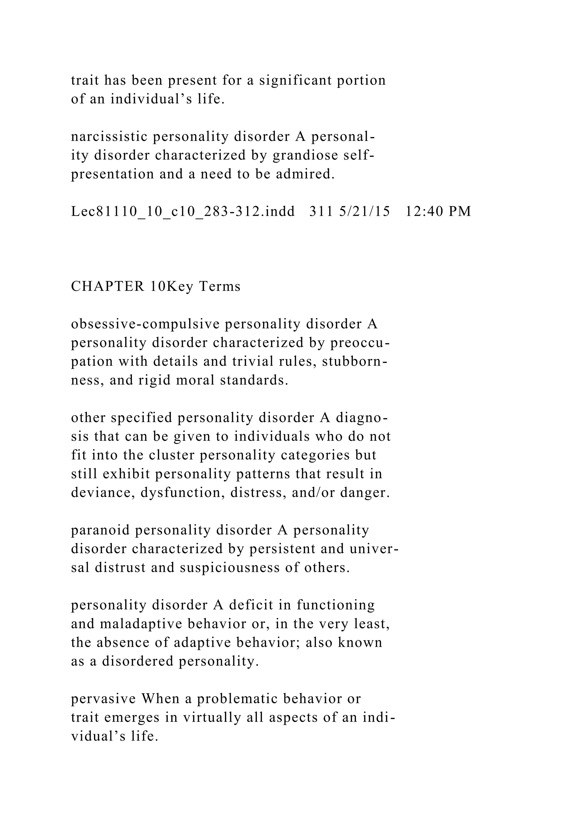 trait has been present for a significant portion
of an individual’s life.
narcissistic personality disorder A personal-
ity disorder characterized by grandiose self-
presentation and a need to be admired.
Lec81110_10_c10_283-312.indd 311 5/21/15 12:40 PM
CHAPTER 10Key Terms
obsessive-compulsive personality disorder A
personality disorder characterized by preoccu-
pation with details and trivial rules, stubborn-
ness, and rigid moral standards.
other specified personality disorder A diagno-
sis that can be given to individuals who do not
fit into the cluster personality categories but
still exhibit personality patterns that result in
deviance, dysfunction, distress, and/or danger.
paranoid personality disorder A personality
disorder characterized by persistent and univer-
sal distrust and suspiciousness of others.
personality disorder A deficit in functioning
and maladaptive behavior or, in the very least,
the absence of adaptive behavior; also known
as a disordered personality.
pervasive When a problematic behavior or
trait emerges in virtually all aspects of an indi-
vidual’s life.
 