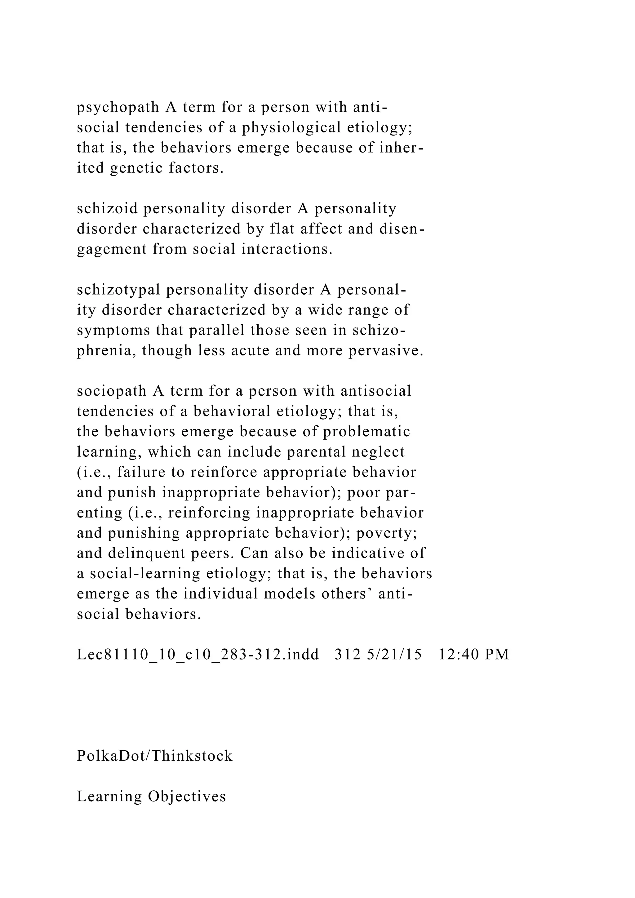 psychopath A term for a person with anti-
social tendencies of a physiological etiology;
that is, the behaviors emerge because of inher-
ited genetic factors.
schizoid personality disorder A personality
disorder characterized by flat affect and disen-
gagement from social interactions.
schizotypal personality disorder A personal-
ity disorder characterized by a wide range of
symptoms that parallel those seen in schizo-
phrenia, though less acute and more pervasive.
sociopath A term for a person with antisocial
tendencies of a behavioral etiology; that is,
the behaviors emerge because of problematic
learning, which can include parental neglect
(i.e., failure to reinforce appropriate behavior
and punish inappropriate behavior); poor par-
enting (i.e., reinforcing inappropriate behavior
and punishing appropriate behavior); poverty;
and delinquent peers. Can also be indicative of
a social-learning etiology; that is, the behaviors
emerge as the individual models others’ anti-
social behaviors.
Lec81110_10_c10_283-312.indd 312 5/21/15 12:40 PM
PolkaDot/Thinkstock
Learning Objectives
 
