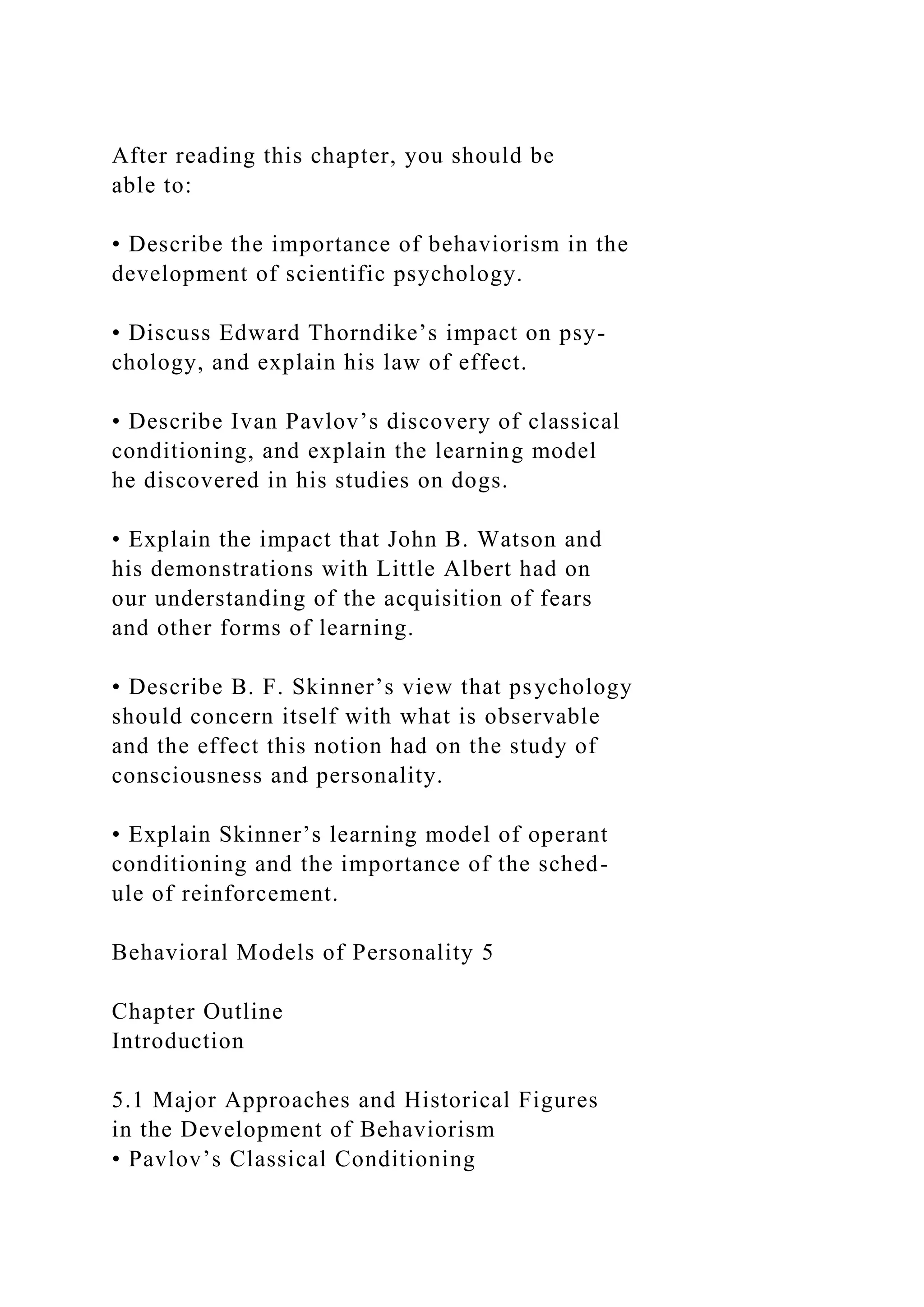 After reading this chapter, you should be
able to:
• Describe the importance of behaviorism in the
development of scientific psychology.
• Discuss Edward Thorndike’s impact on psy-
chology, and explain his law of effect.
• Describe Ivan Pavlov’s discovery of classical
conditioning, and explain the learning model
he discovered in his studies on dogs.
• Explain the impact that John B. Watson and
his demonstrations with Little Albert had on
our understanding of the acquisition of fears
and other forms of learning.
• Describe B. F. Skinner’s view that psychology
should concern itself with what is observable
and the effect this notion had on the study of
consciousness and personality.
• Explain Skinner’s learning model of operant
conditioning and the importance of the sched-
ule of reinforcement.
Behavioral Models of Personality 5
Chapter Outline
Introduction
5.1 Major Approaches and Historical Figures
in the Development of Behaviorism
• Pavlov’s Classical Conditioning
 