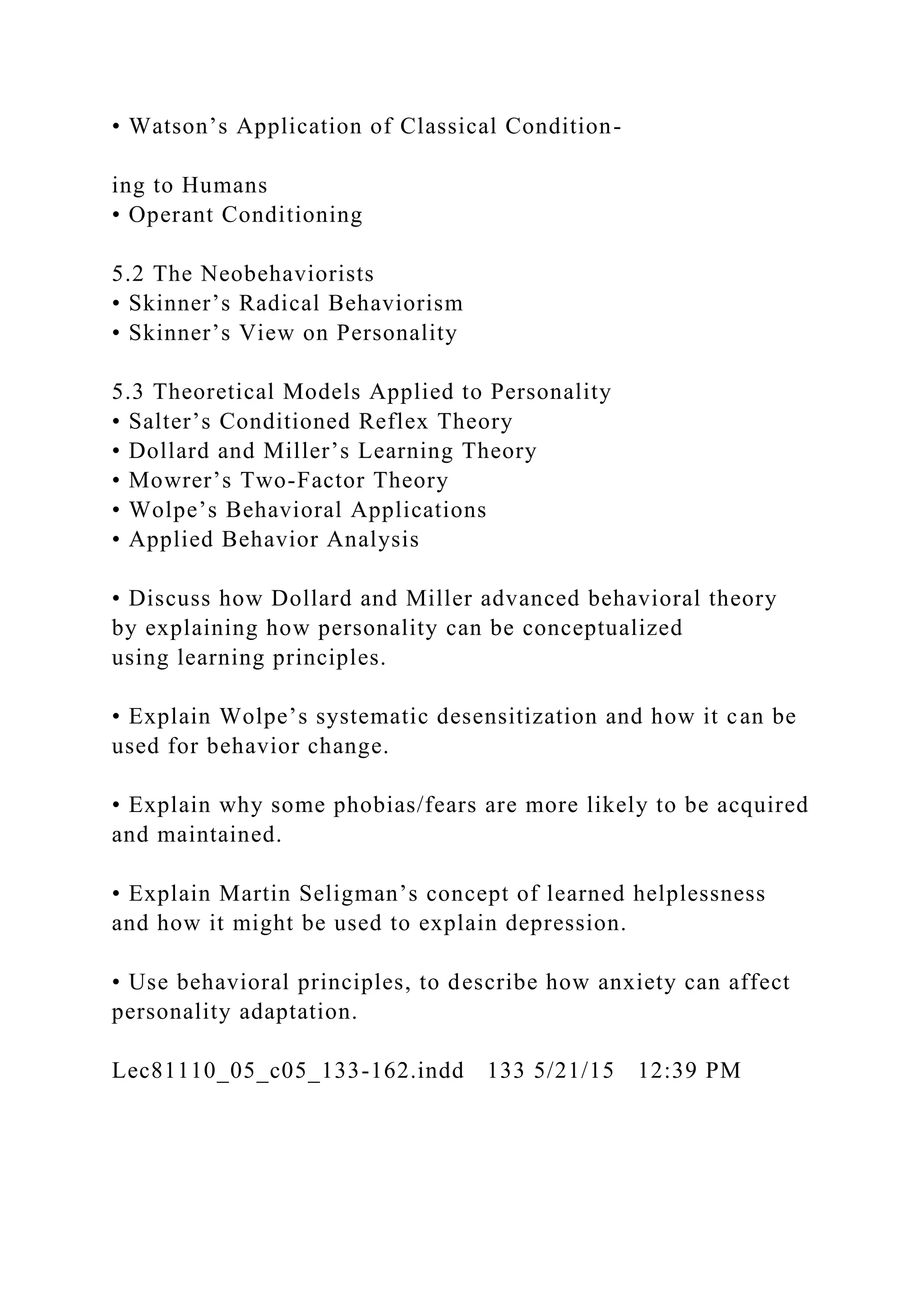 • Watson’s Application of Classical Condition-
ing to Humans
• Operant Conditioning
5.2 The Neobehaviorists
• Skinner’s Radical Behaviorism
• Skinner’s View on Personality
5.3 Theoretical Models Applied to Personality
• Salter’s Conditioned Reflex Theory
• Dollard and Miller’s Learning Theory
• Mowrer’s Two-Factor Theory
• Wolpe’s Behavioral Applications
• Applied Behavior Analysis
• Discuss how Dollard and Miller advanced behavioral theory
by explaining how personality can be conceptualized
using learning principles.
• Explain Wolpe’s systematic desensitization and how it can be
used for behavior change.
• Explain why some phobias/fears are more likely to be acquired
and maintained.
• Explain Martin Seligman’s concept of learned helplessness
and how it might be used to explain depression.
• Use behavioral principles, to describe how anxiety can affect
personality adaptation.
Lec81110_05_c05_133-162.indd 133 5/21/15 12:39 PM
 