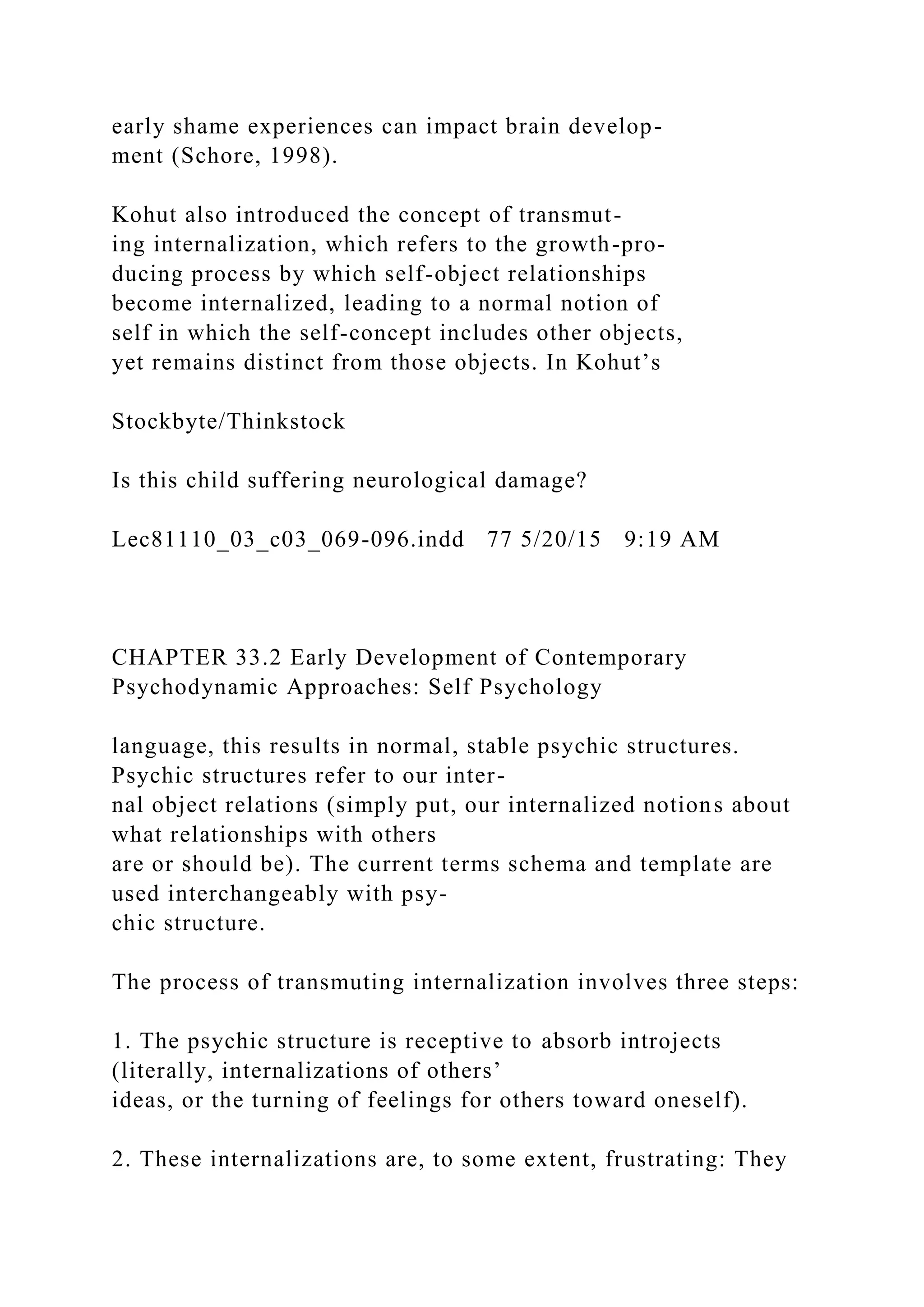 early shame experiences can impact brain develop-
ment (Schore, 1998).
Kohut also introduced the concept of transmut-
ing internalization, which refers to the growth-pro-
ducing process by which self-object relationships
become internalized, leading to a normal notion of
self in which the self-concept includes other objects,
yet remains distinct from those objects. In Kohut’s
Stockbyte/Thinkstock
Is this child suffering neurological damage?
Lec81110_03_c03_069-096.indd 77 5/20/15 9:19 AM
CHAPTER 33.2 Early Development of Contemporary
Psychodynamic Approaches: Self Psychology
language, this results in normal, stable psychic structures.
Psychic structures refer to our inter-
nal object relations (simply put, our internalized notions about
what relationships with others
are or should be). The current terms schema and template are
used interchangeably with psy-
chic structure.
The process of transmuting internalization involves three steps:
1. The psychic structure is receptive to absorb introjects
(literally, internalizations of others’
ideas, or the turning of feelings for others toward oneself).
2. These internalizations are, to some extent, frustrating: They
 
