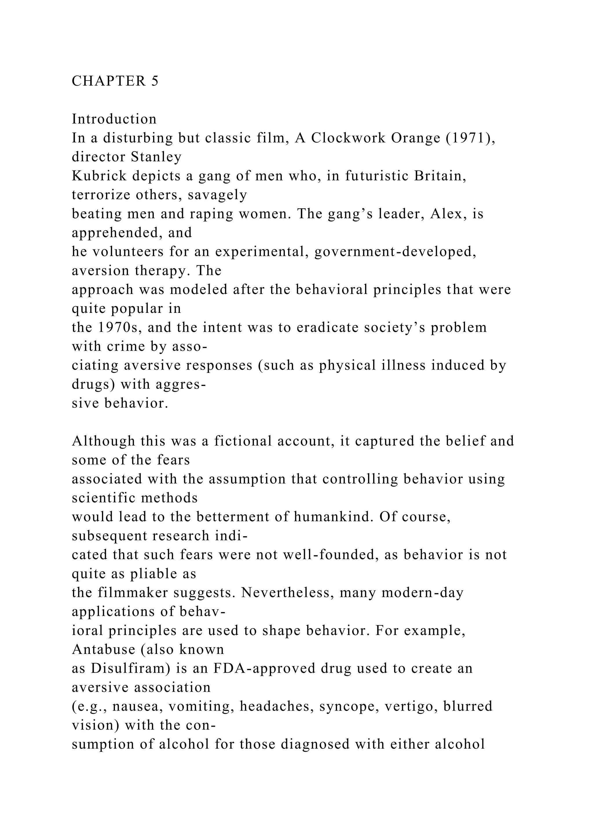 CHAPTER 5
Introduction
In a disturbing but classic film, A Clockwork Orange (1971),
director Stanley
Kubrick depicts a gang of men who, in futuristic Britain,
terrorize others, savagely
beating men and raping women. The gang’s leader, Alex, is
apprehended, and
he volunteers for an experimental, government-developed,
aversion therapy. The
approach was modeled after the behavioral principles that were
quite popular in
the 1970s, and the intent was to eradicate society’s problem
with crime by asso-
ciating aversive responses (such as physical illness induced by
drugs) with aggres-
sive behavior.
Although this was a fictional account, it captured the belief and
some of the fears
associated with the assumption that controlling behavior using
scientific methods
would lead to the betterment of humankind. Of course,
subsequent research indi-
cated that such fears were not well-founded, as behavior is not
quite as pliable as
the filmmaker suggests. Nevertheless, many modern-day
applications of behav-
ioral principles are used to shape behavior. For example,
Antabuse (also known
as Disulfiram) is an FDA-approved drug used to create an
aversive association
(e.g., nausea, vomiting, headaches, syncope, vertigo, blurred
vision) with the con-
sumption of alcohol for those diagnosed with either alcohol
 