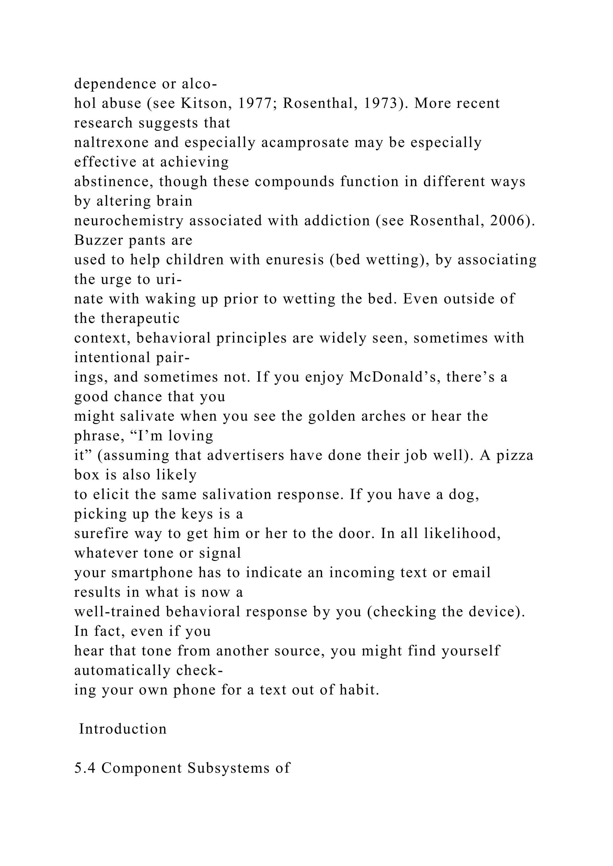 dependence or alco-
hol abuse (see Kitson, 1977; Rosenthal, 1973). More recent
research suggests that
naltrexone and especially acamprosate may be especially
effective at achieving
abstinence, though these compounds function in different ways
by altering brain
neurochemistry associated with addiction (see Rosenthal, 2006).
Buzzer pants are
used to help children with enuresis (bed wetting), by associating
the urge to uri-
nate with waking up prior to wetting the bed. Even outside of
the therapeutic
context, behavioral principles are widely seen, sometimes with
intentional pair-
ings, and sometimes not. If you enjoy McDonald’s, there’s a
good chance that you
might salivate when you see the golden arches or hear the
phrase, “I’m loving
it” (assuming that advertisers have done their job well). A pizza
box is also likely
to elicit the same salivation response. If you have a dog,
picking up the keys is a
surefire way to get him or her to the door. In all likelihood,
whatever tone or signal
your smartphone has to indicate an incoming text or email
results in what is now a
well-trained behavioral response by you (checking the device).
In fact, even if you
hear that tone from another source, you might find yourself
automatically check-
ing your own phone for a text out of habit.
Introduction
5.4 Component Subsystems of
 