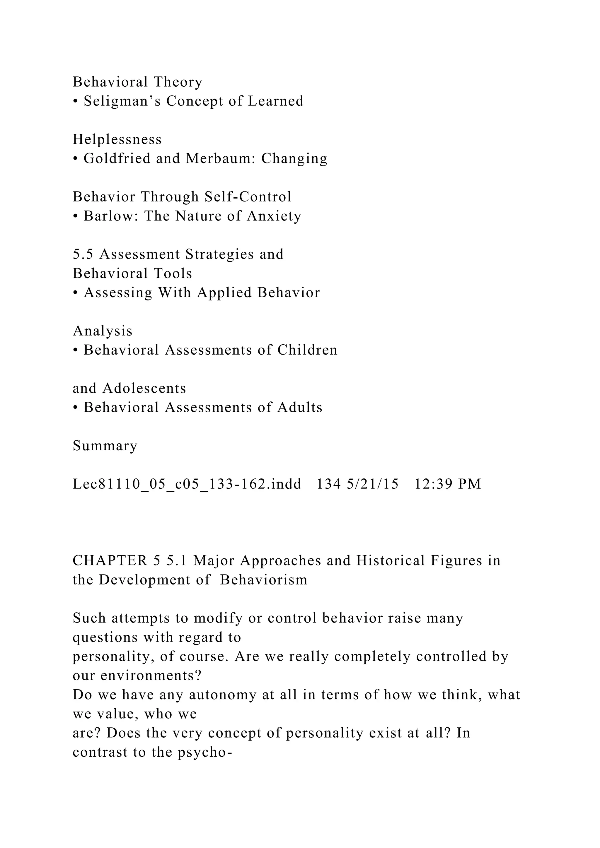 Behavioral Theory
• Seligman’s Concept of Learned
Helplessness
• Goldfried and Merbaum: Changing
Behavior Through Self-Control
• Barlow: The Nature of Anxiety
5.5 Assessment Strategies and
Behavioral Tools
• Assessing With Applied Behavior
Analysis
• Behavioral Assessments of Children
and Adolescents
• Behavioral Assessments of Adults
Summary
Lec81110_05_c05_133-162.indd 134 5/21/15 12:39 PM
CHAPTER 5 5.1 Major Approaches and Historical Figures in
the Development of Behaviorism
Such attempts to modify or control behavior raise many
questions with regard to
personality, of course. Are we really completely controlled by
our environments?
Do we have any autonomy at all in terms of how we think, what
we value, who we
are? Does the very concept of personality exist at all? In
contrast to the psycho-
 