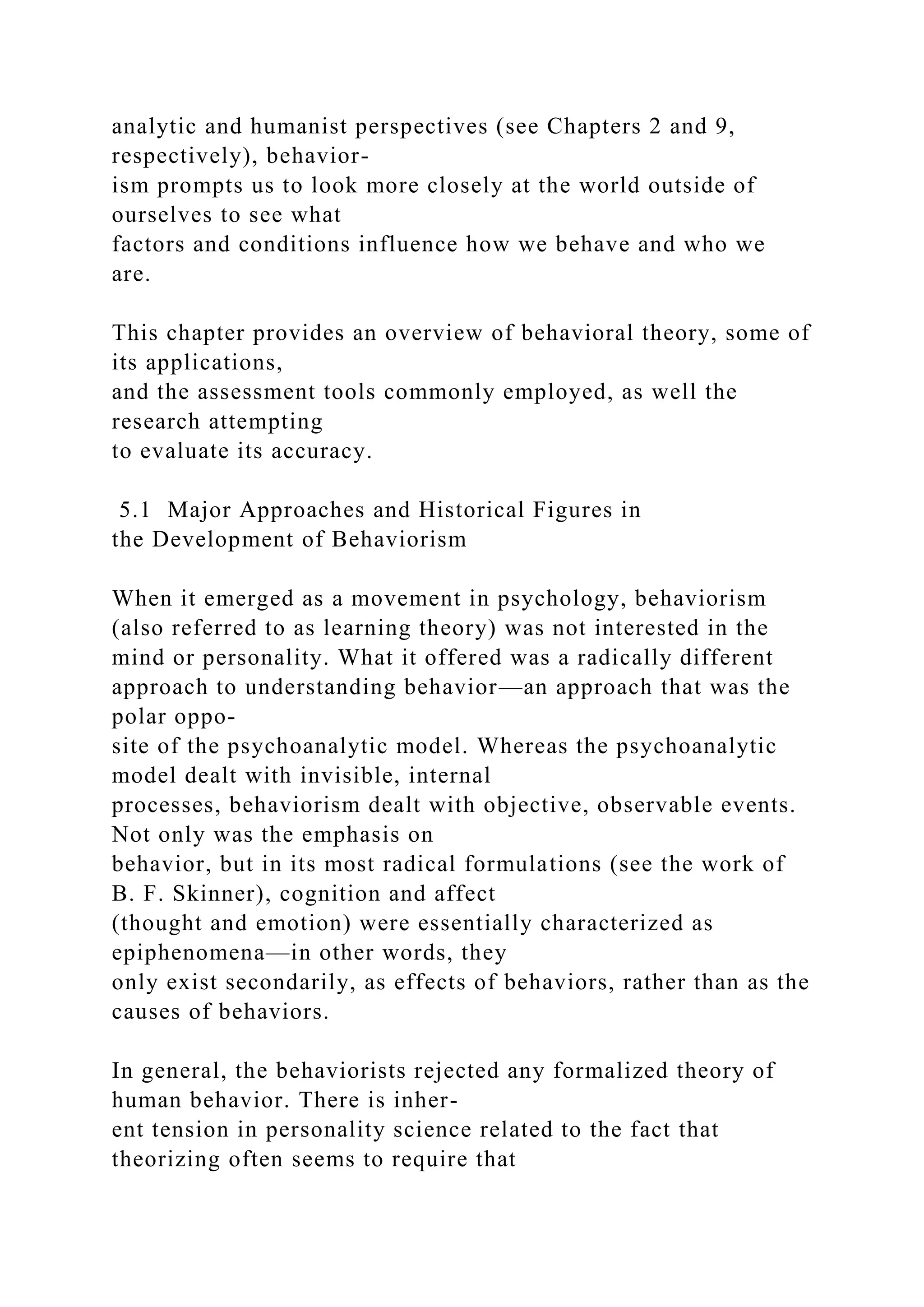 analytic and humanist perspectives (see Chapters 2 and 9,
respectively), behavior-
ism prompts us to look more closely at the world outside of
ourselves to see what
factors and conditions influence how we behave and who we
are.
This chapter provides an overview of behavioral theory, some of
its applications,
and the assessment tools commonly employed, as well the
research attempting
to evaluate its accuracy.
5.1 Major Approaches and Historical Figures in
the Development of Behaviorism
When it emerged as a movement in psychology, behaviorism
(also referred to as learning theory) was not interested in the
mind or personality. What it offered was a radically different
approach to understanding behavior—an approach that was the
polar oppo-
site of the psychoanalytic model. Whereas the psychoanalytic
model dealt with invisible, internal
processes, behaviorism dealt with objective, observable events.
Not only was the emphasis on
behavior, but in its most radical formulations (see the work of
B. F. Skinner), cognition and affect
(thought and emotion) were essentially characterized as
epiphenomena—in other words, they
only exist secondarily, as effects of behaviors, rather than as the
causes of behaviors.
In general, the behaviorists rejected any formalized theory of
human behavior. There is inher-
ent tension in personality science related to the fact that
theorizing often seems to require that
 