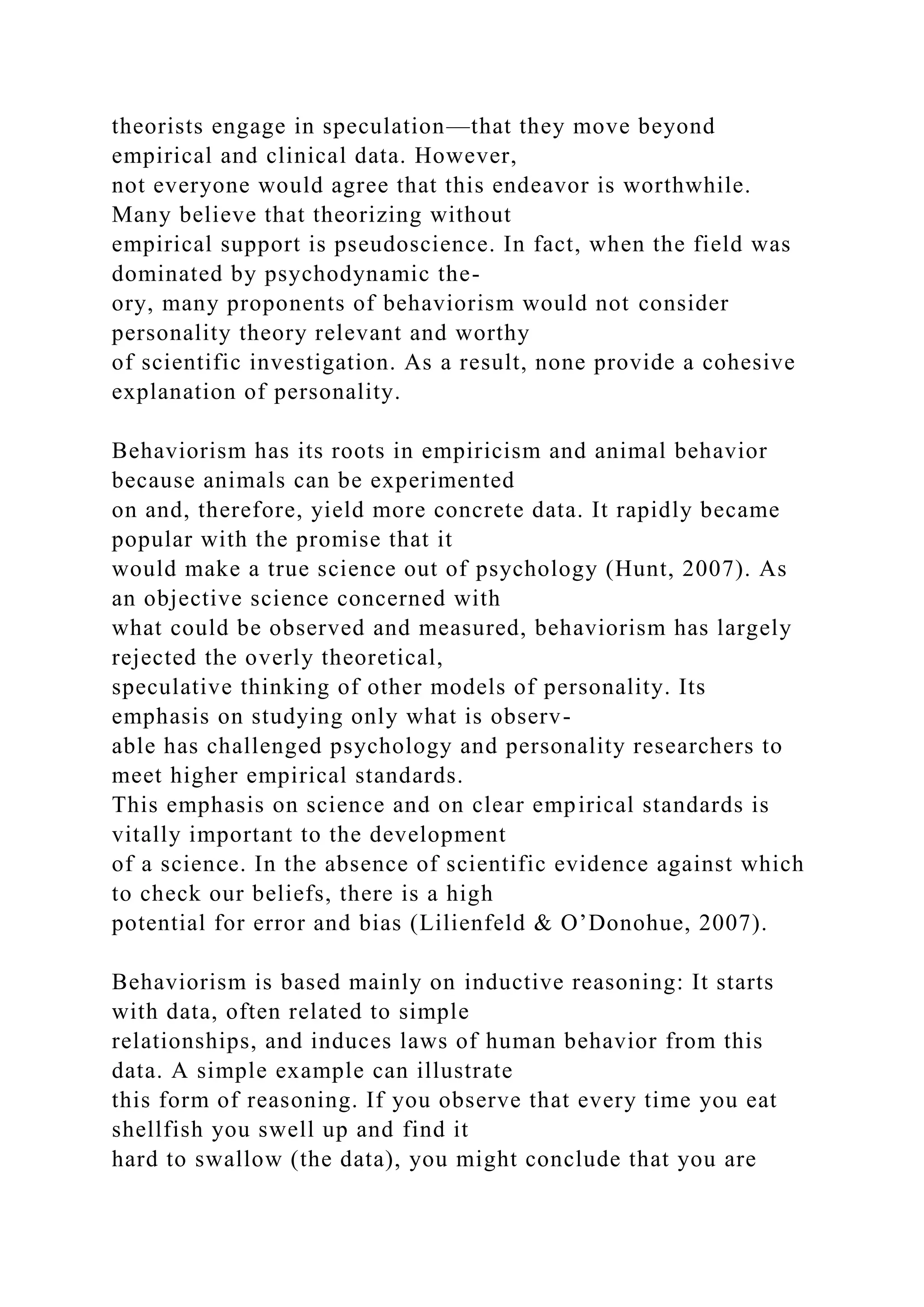 theorists engage in speculation—that they move beyond
empirical and clinical data. However,
not everyone would agree that this endeavor is worthwhile.
Many believe that theorizing without
empirical support is pseudoscience. In fact, when the field was
dominated by psychodynamic the-
ory, many proponents of behaviorism would not consider
personality theory relevant and worthy
of scientific investigation. As a result, none provide a cohesive
explanation of personality.
Behaviorism has its roots in empiricism and animal behavior
because animals can be experimented
on and, therefore, yield more concrete data. It rapidly became
popular with the promise that it
would make a true science out of psychology (Hunt, 2007). As
an objective science concerned with
what could be observed and measured, behaviorism has largely
rejected the overly theoretical,
speculative thinking of other models of personality. Its
emphasis on studying only what is observ-
able has challenged psychology and personality researchers to
meet higher empirical standards.
This emphasis on science and on clear empirical standards is
vitally important to the development
of a science. In the absence of scientific evidence against which
to check our beliefs, there is a high
potential for error and bias (Lilienfeld & O’Donohue, 2007).
Behaviorism is based mainly on inductive reasoning: It starts
with data, often related to simple
relationships, and induces laws of human behavior from this
data. A simple example can illustrate
this form of reasoning. If you observe that every time you eat
shellfish you swell up and find it
hard to swallow (the data), you might conclude that you are
 