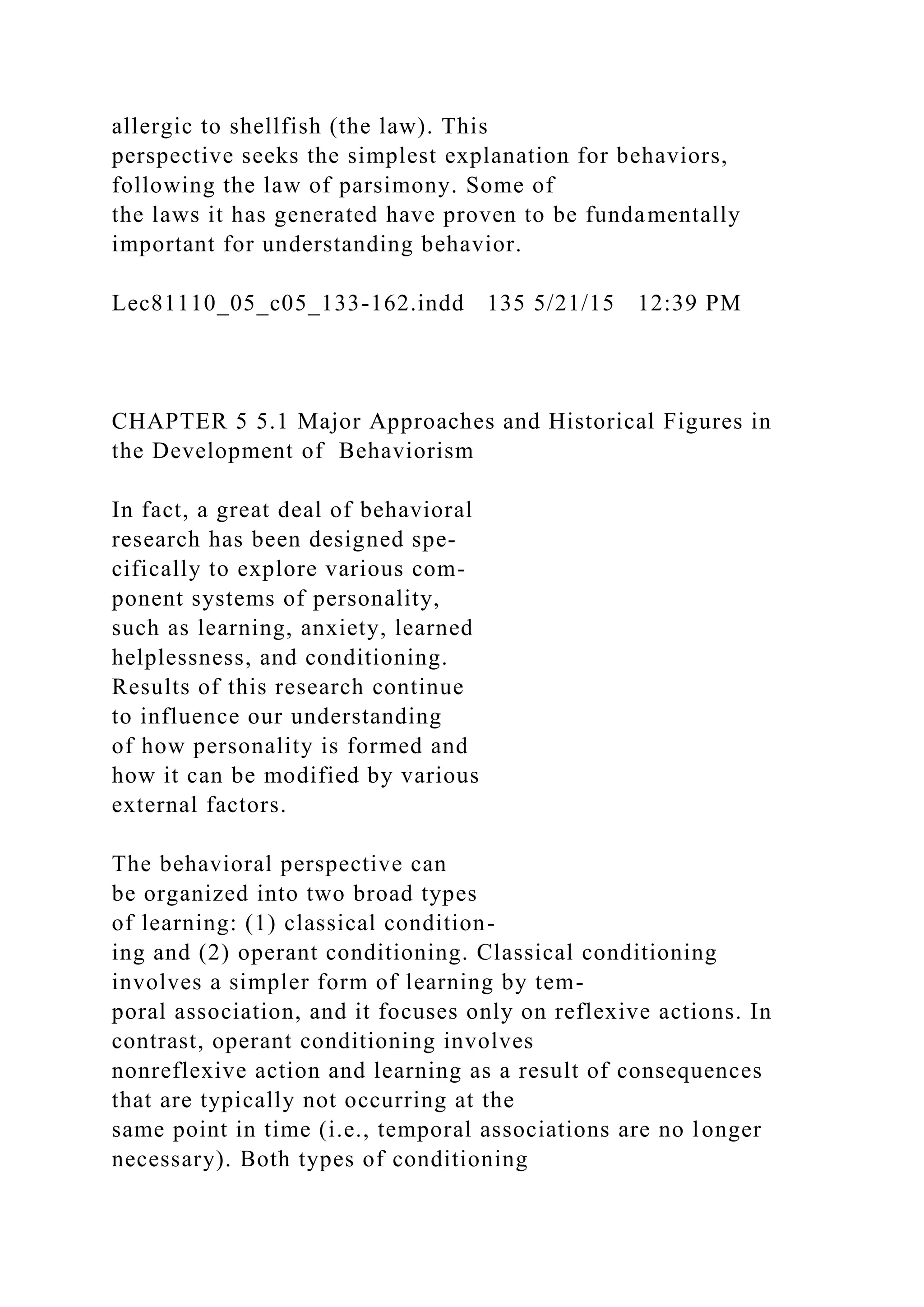 allergic to shellfish (the law). This
perspective seeks the simplest explanation for behaviors,
following the law of parsimony. Some of
the laws it has generated have proven to be fundamentally
important for understanding behavior.
Lec81110_05_c05_133-162.indd 135 5/21/15 12:39 PM
CHAPTER 5 5.1 Major Approaches and Historical Figures in
the Development of Behaviorism
In fact, a great deal of behavioral
research has been designed spe-
cifically to explore various com-
ponent systems of personality,
such as learning, anxiety, learned
helplessness, and conditioning.
Results of this research continue
to influence our understanding
of how personality is formed and
how it can be modified by various
external factors.
The behavioral perspective can
be organized into two broad types
of learning: (1) classical condition-
ing and (2) operant conditioning. Classical conditioning
involves a simpler form of learning by tem-
poral association, and it focuses only on reflexive actions. In
contrast, operant conditioning involves
nonreflexive action and learning as a result of consequences
that are typically not occurring at the
same point in time (i.e., temporal associations are no longer
necessary). Both types of conditioning
 