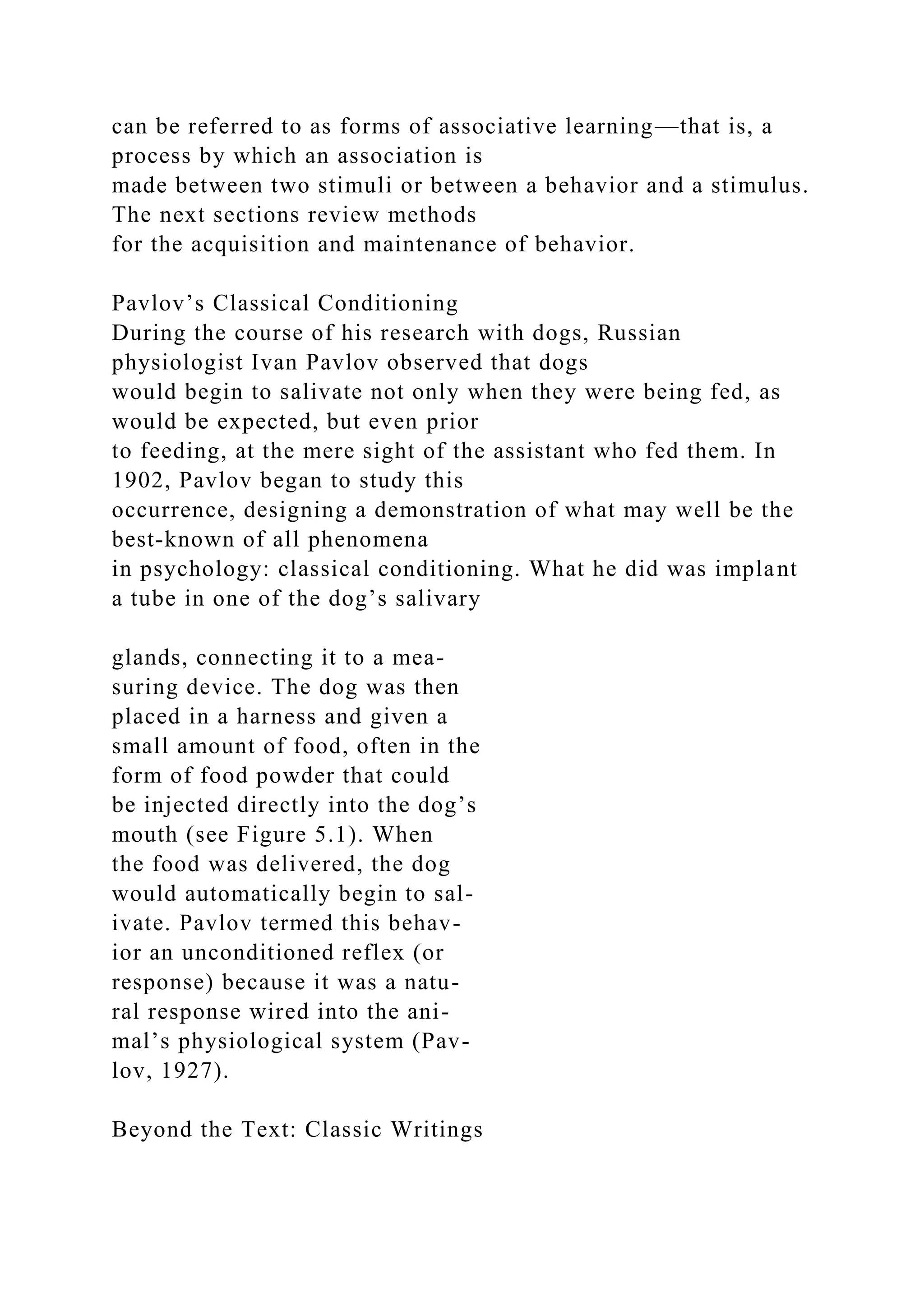 can be referred to as forms of associative learning—that is, a
process by which an association is
made between two stimuli or between a behavior and a stimulus.
The next sections review methods
for the acquisition and maintenance of behavior.
Pavlov’s Classical Conditioning
During the course of his research with dogs, Russian
physiologist Ivan Pavlov observed that dogs
would begin to salivate not only when they were being fed, as
would be expected, but even prior
to feeding, at the mere sight of the assistant who fed them. In
1902, Pavlov began to study this
occurrence, designing a demonstration of what may well be the
best-known of all phenomena
in psychology: classical conditioning. What he did was implant
a tube in one of the dog’s salivary
glands, connecting it to a mea-
suring device. The dog was then
placed in a harness and given a
small amount of food, often in the
form of food powder that could
be injected directly into the dog’s
mouth (see Figure 5.1). When
the food was delivered, the dog
would automatically begin to sal-
ivate. Pavlov termed this behav-
ior an unconditioned reflex (or
response) because it was a natu-
ral response wired into the ani-
mal’s physiological system (Pav-
lov, 1927).
Beyond the Text: Classic Writings
 