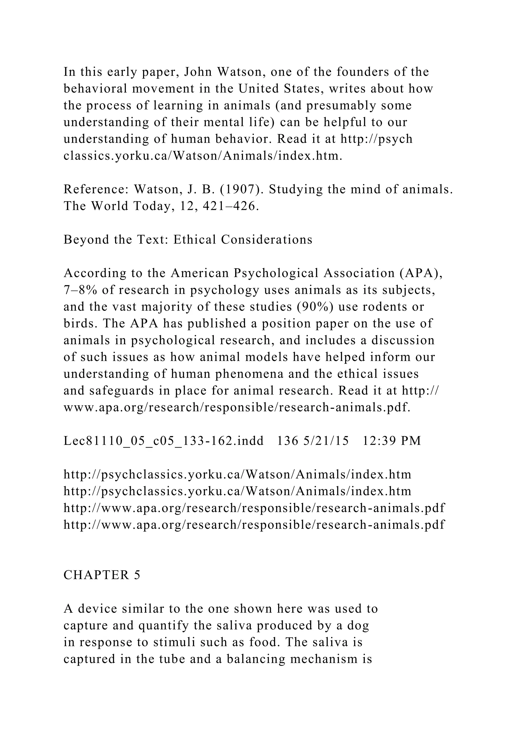 In this early paper, John Watson, one of the founders of the
behavioral movement in the United States, writes about how
the process of learning in animals (and presumably some
understanding of their mental life) can be helpful to our
understanding of human behavior. Read it at http://psych
classics.yorku.ca/Watson/Animals/index.htm.
Reference: Watson, J. B. (1907). Studying the mind of animals.
The World Today, 12, 421–426.
Beyond the Text: Ethical Considerations
According to the American Psychological Association (APA),
7–8% of research in psychology uses animals as its subjects,
and the vast majority of these studies (90%) use rodents or
birds. The APA has published a position paper on the use of
animals in psychological research, and includes a discussion
of such issues as how animal models have helped inform our
understanding of human phenomena and the ethical issues
and safeguards in place for animal research. Read it at http://
www.apa.org/research/responsible/research-animals.pdf.
Lec81110_05_c05_133-162.indd 136 5/21/15 12:39 PM
http://psychclassics.yorku.ca/Watson/Animals/index.htm
http://psychclassics.yorku.ca/Watson/Animals/index.htm
http://www.apa.org/research/responsible/research-animals.pdf
http://www.apa.org/research/responsible/research-animals.pdf
CHAPTER 5
A device similar to the one shown here was used to
capture and quantify the saliva produced by a dog
in response to stimuli such as food. The saliva is
captured in the tube and a balancing mechanism is
 