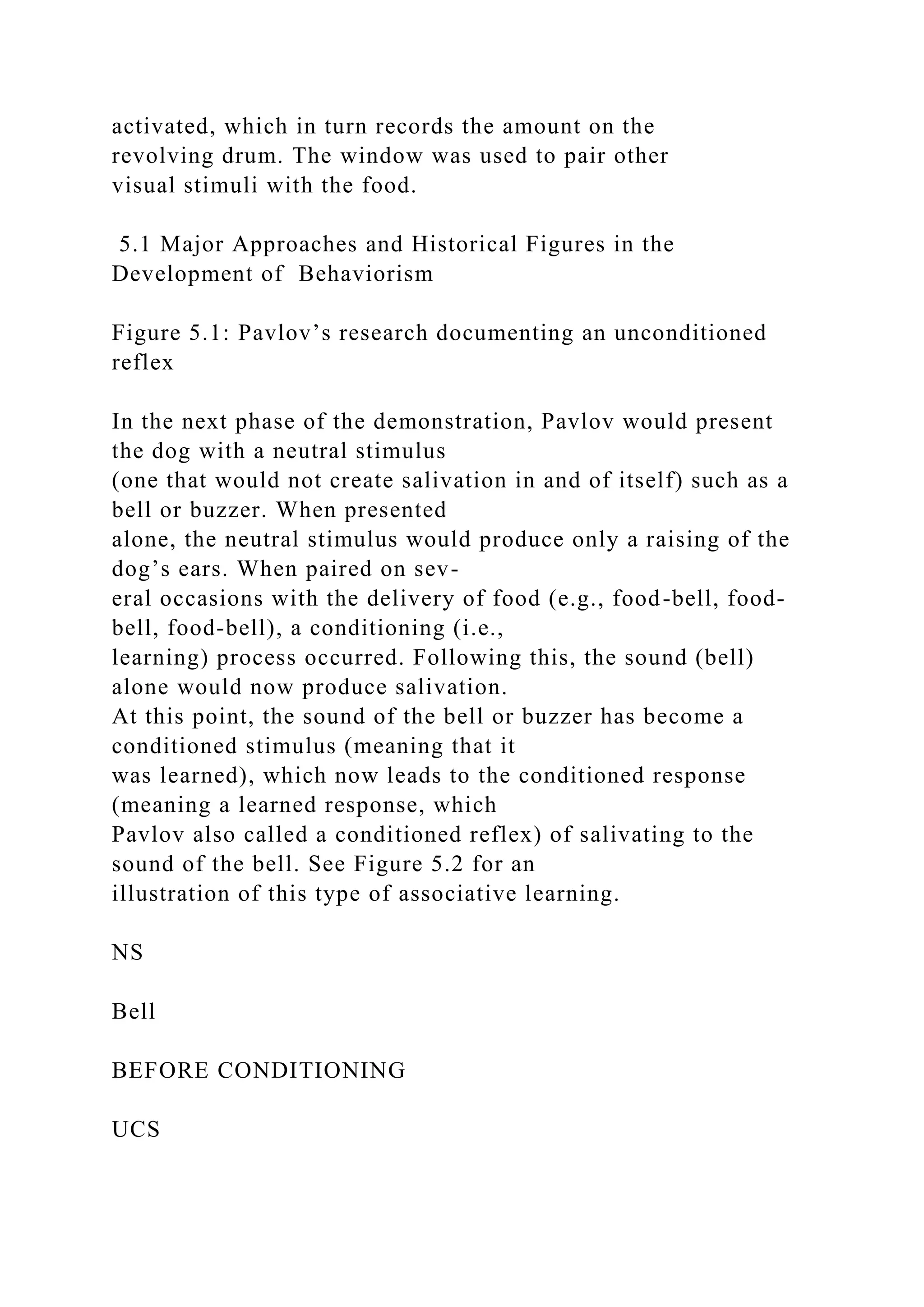 activated, which in turn records the amount on the
revolving drum. The window was used to pair other
visual stimuli with the food.
5.1 Major Approaches and Historical Figures in the
Development of Behaviorism
Figure 5.1: Pavlov’s research documenting an unconditioned
reflex
In the next phase of the demonstration, Pavlov would present
the dog with a neutral stimulus
(one that would not create salivation in and of itself) such as a
bell or buzzer. When presented
alone, the neutral stimulus would produce only a raising of the
dog’s ears. When paired on sev-
eral occasions with the delivery of food (e.g., food-bell, food-
bell, food-bell), a conditioning (i.e.,
learning) process occurred. Following this, the sound (bell)
alone would now produce salivation.
At this point, the sound of the bell or buzzer has become a
conditioned stimulus (meaning that it
was learned), which now leads to the conditioned response
(meaning a learned response, which
Pavlov also called a conditioned reflex) of salivating to the
sound of the bell. See Figure 5.2 for an
illustration of this type of associative learning.
NS
Bell
BEFORE CONDITIONING
UCS
 