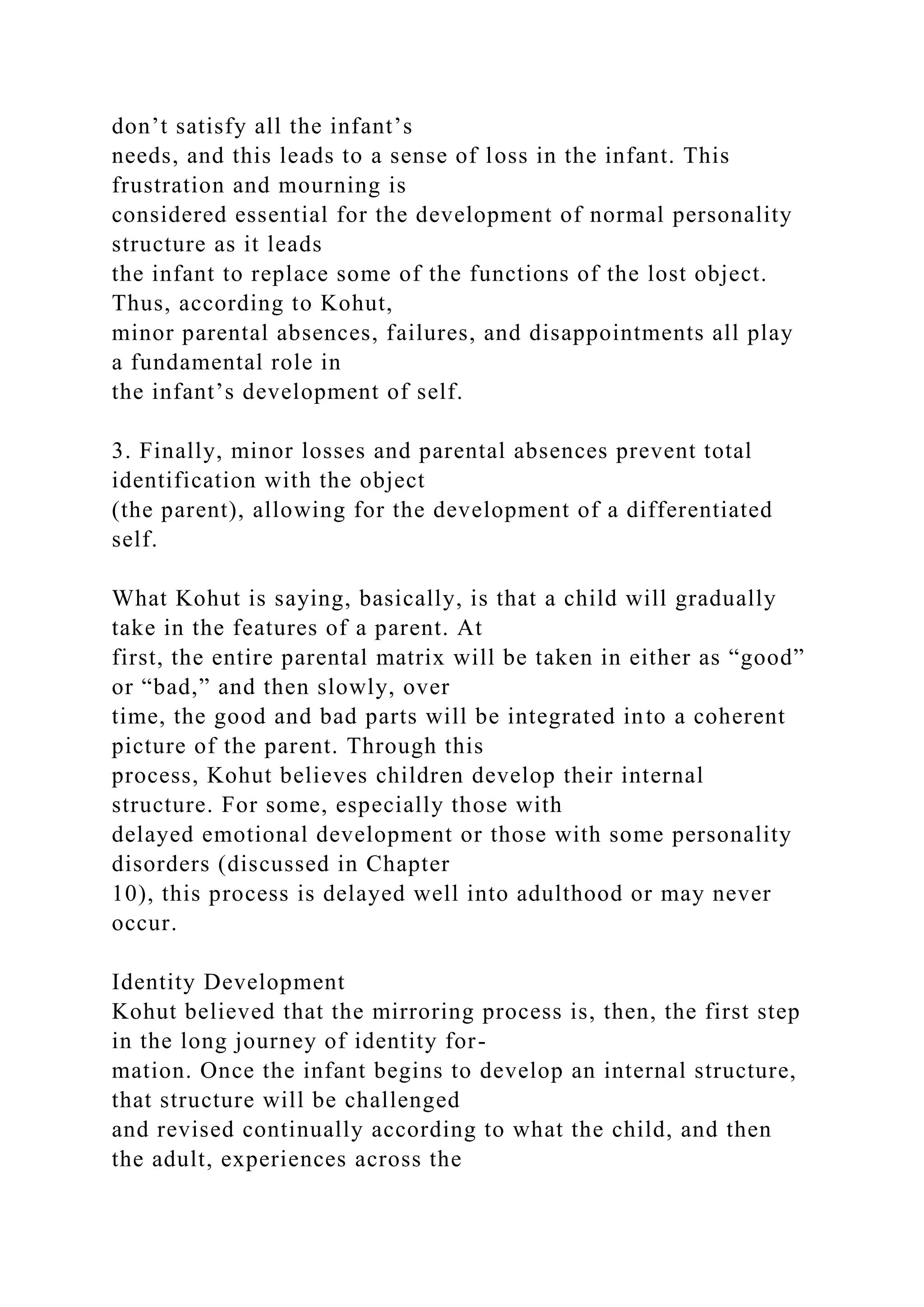 don’t satisfy all the infant’s
needs, and this leads to a sense of loss in the infant. This
frustration and mourning is
considered essential for the development of normal personality
structure as it leads
the infant to replace some of the functions of the lost object.
Thus, according to Kohut,
minor parental absences, failures, and disappointments all play
a fundamental role in
the infant’s development of self.
3. Finally, minor losses and parental absences prevent total
identification with the object
(the parent), allowing for the development of a differentiated
self.
What Kohut is saying, basically, is that a child will gradually
take in the features of a parent. At
first, the entire parental matrix will be taken in either as “good”
or “bad,” and then slowly, over
time, the good and bad parts will be integrated into a coherent
picture of the parent. Through this
process, Kohut believes children develop their internal
structure. For some, especially those with
delayed emotional development or those with some personality
disorders (discussed in Chapter
10), this process is delayed well into adulthood or may never
occur.
Identity Development
Kohut believed that the mirroring process is, then, the first step
in the long journey of identity for-
mation. Once the infant begins to develop an internal structure,
that structure will be challenged
and revised continually according to what the child, and then
the adult, experiences across the
 