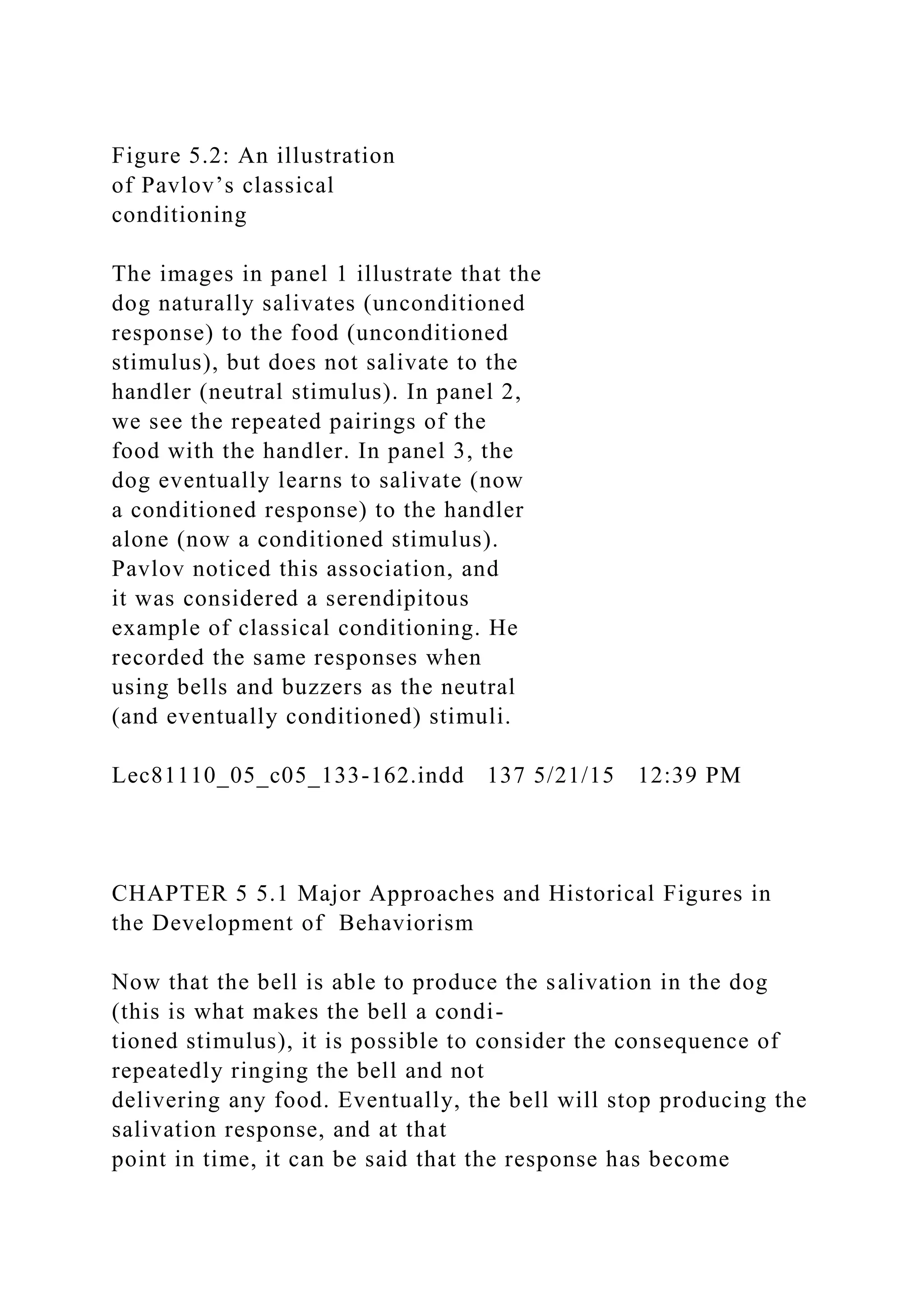 Figure 5.2: An illustration
of Pavlov’s classical
conditioning
The images in panel 1 illustrate that the
dog naturally salivates (unconditioned
response) to the food (unconditioned
stimulus), but does not salivate to the
handler (neutral stimulus). In panel 2,
we see the repeated pairings of the
food with the handler. In panel 3, the
dog eventually learns to salivate (now
a conditioned response) to the handler
alone (now a conditioned stimulus).
Pavlov noticed this association, and
it was considered a serendipitous
example of classical conditioning. He
recorded the same responses when
using bells and buzzers as the neutral
(and eventually conditioned) stimuli.
Lec81110_05_c05_133-162.indd 137 5/21/15 12:39 PM
CHAPTER 5 5.1 Major Approaches and Historical Figures in
the Development of Behaviorism
Now that the bell is able to produce the salivation in the dog
(this is what makes the bell a condi-
tioned stimulus), it is possible to consider the consequence of
repeatedly ringing the bell and not
delivering any food. Eventually, the bell will stop producing the
salivation response, and at that
point in time, it can be said that the response has become
 