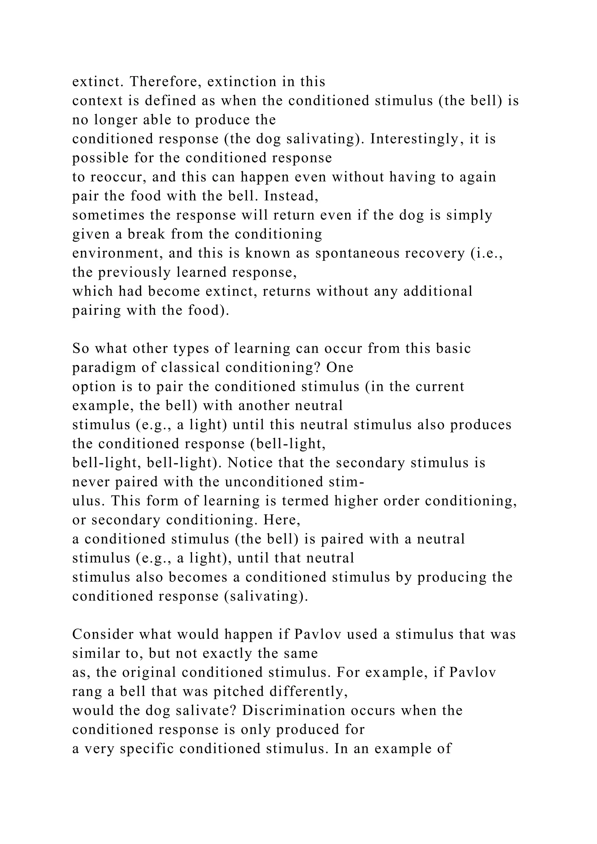 extinct. Therefore, extinction in this
context is defined as when the conditioned stimulus (the bell) is
no longer able to produce the
conditioned response (the dog salivating). Interestingly, it is
possible for the conditioned response
to reoccur, and this can happen even without having to again
pair the food with the bell. Instead,
sometimes the response will return even if the dog is simply
given a break from the conditioning
environment, and this is known as spontaneous recovery (i.e.,
the previously learned response,
which had become extinct, returns without any additional
pairing with the food).
So what other types of learning can occur from this basic
paradigm of classical conditioning? One
option is to pair the conditioned stimulus (in the current
example, the bell) with another neutral
stimulus (e.g., a light) until this neutral stimulus also produces
the conditioned response (bell-light,
bell-light, bell-light). Notice that the secondary stimulus is
never paired with the unconditioned stim-
ulus. This form of learning is termed higher order conditioning,
or secondary conditioning. Here,
a conditioned stimulus (the bell) is paired with a neutral
stimulus (e.g., a light), until that neutral
stimulus also becomes a conditioned stimulus by producing the
conditioned response (salivating).
Consider what would happen if Pavlov used a stimulus that was
similar to, but not exactly the same
as, the original conditioned stimulus. For example, if Pavlov
rang a bell that was pitched differently,
would the dog salivate? Discrimination occurs when the
conditioned response is only produced for
a very specific conditioned stimulus. In an example of
 