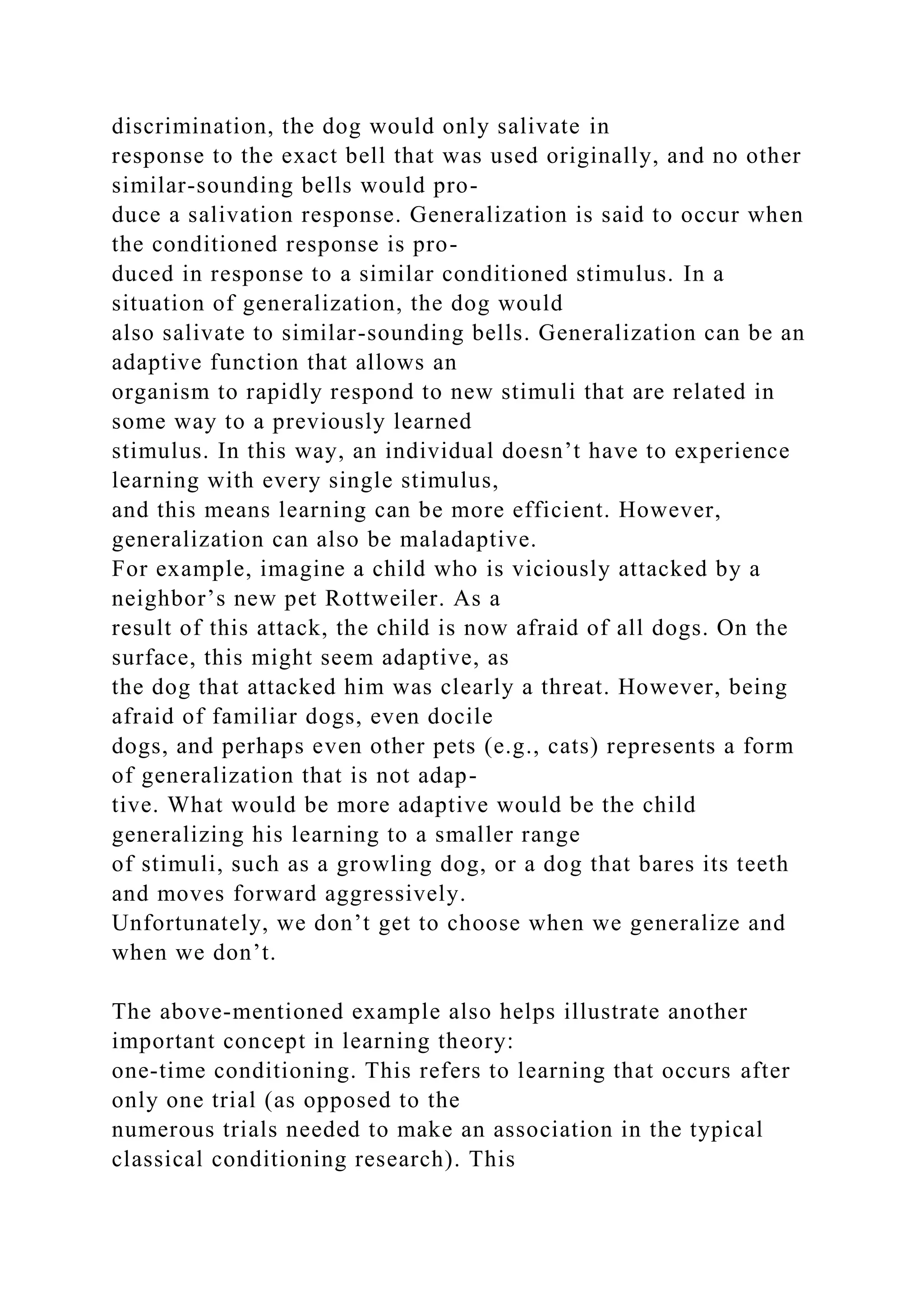 discrimination, the dog would only salivate in
response to the exact bell that was used originally, and no other
similar-sounding bells would pro-
duce a salivation response. Generalization is said to occur when
the conditioned response is pro-
duced in response to a similar conditioned stimulus. In a
situation of generalization, the dog would
also salivate to similar-sounding bells. Generalization can be an
adaptive function that allows an
organism to rapidly respond to new stimuli that are related in
some way to a previously learned
stimulus. In this way, an individual doesn’t have to experience
learning with every single stimulus,
and this means learning can be more efficient. However,
generalization can also be maladaptive.
For example, imagine a child who is viciously attacked by a
neighbor’s new pet Rottweiler. As a
result of this attack, the child is now afraid of all dogs. On the
surface, this might seem adaptive, as
the dog that attacked him was clearly a threat. However, being
afraid of familiar dogs, even docile
dogs, and perhaps even other pets (e.g., cats) represents a form
of generalization that is not adap-
tive. What would be more adaptive would be the child
generalizing his learning to a smaller range
of stimuli, such as a growling dog, or a dog that bares its teeth
and moves forward aggressively.
Unfortunately, we don’t get to choose when we generalize and
when we don’t.
The above-mentioned example also helps illustrate another
important concept in learning theory:
one-time conditioning. This refers to learning that occurs after
only one trial (as opposed to the
numerous trials needed to make an association in the typical
classical conditioning research). This
 