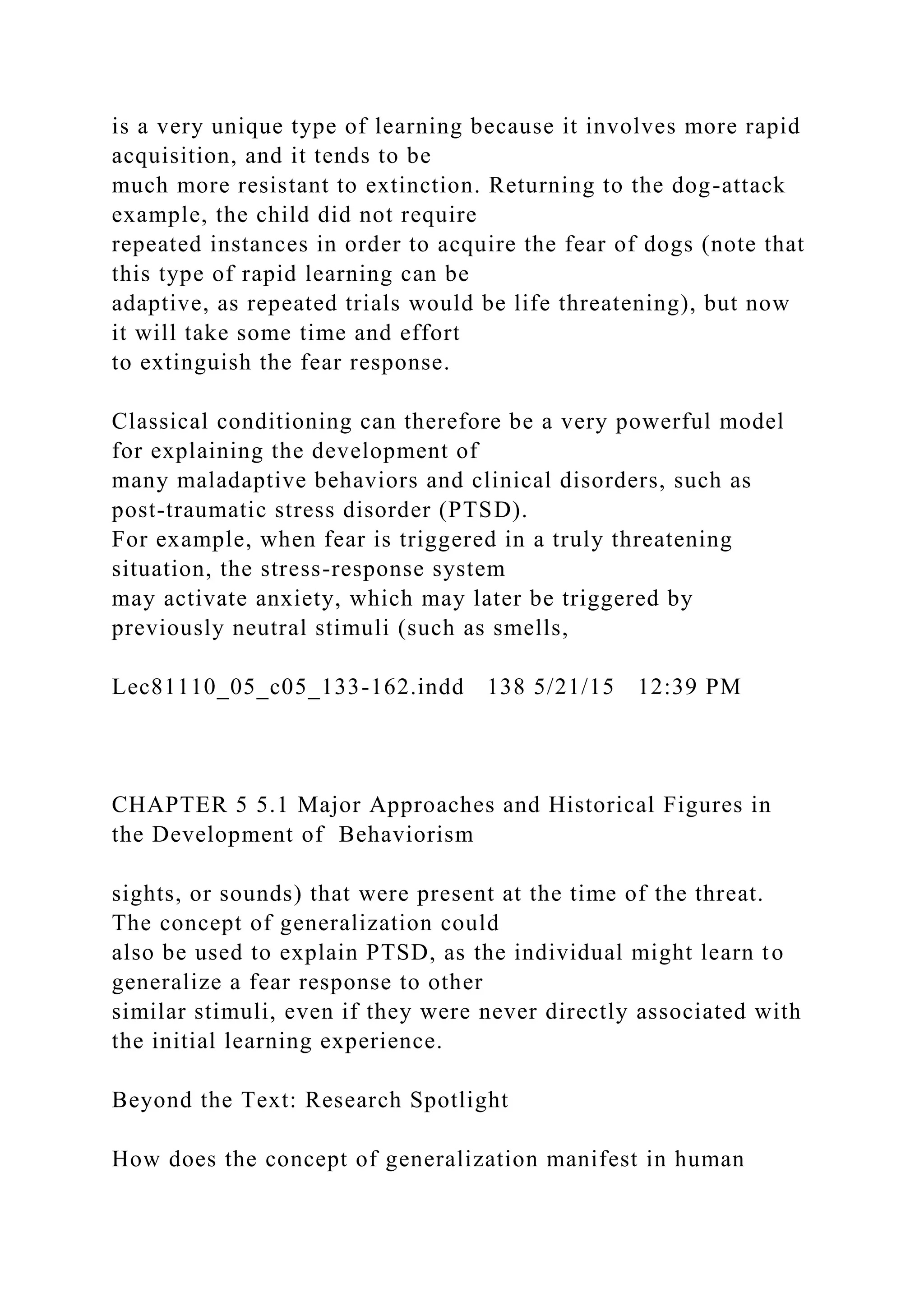 is a very unique type of learning because it involves more rapid
acquisition, and it tends to be
much more resistant to extinction. Returning to the dog-attack
example, the child did not require
repeated instances in order to acquire the fear of dogs (note that
this type of rapid learning can be
adaptive, as repeated trials would be life threatening), but now
it will take some time and effort
to extinguish the fear response.
Classical conditioning can therefore be a very powerful model
for explaining the development of
many maladaptive behaviors and clinical disorders, such as
post-traumatic stress disorder (PTSD).
For example, when fear is triggered in a truly threatening
situation, the stress-response system
may activate anxiety, which may later be triggered by
previously neutral stimuli (such as smells,
Lec81110_05_c05_133-162.indd 138 5/21/15 12:39 PM
CHAPTER 5 5.1 Major Approaches and Historical Figures in
the Development of Behaviorism
sights, or sounds) that were present at the time of the threat.
The concept of generalization could
also be used to explain PTSD, as the individual might learn to
generalize a fear response to other
similar stimuli, even if they were never directly associated with
the initial learning experience.
Beyond the Text: Research Spotlight
How does the concept of generalization manifest in human
 