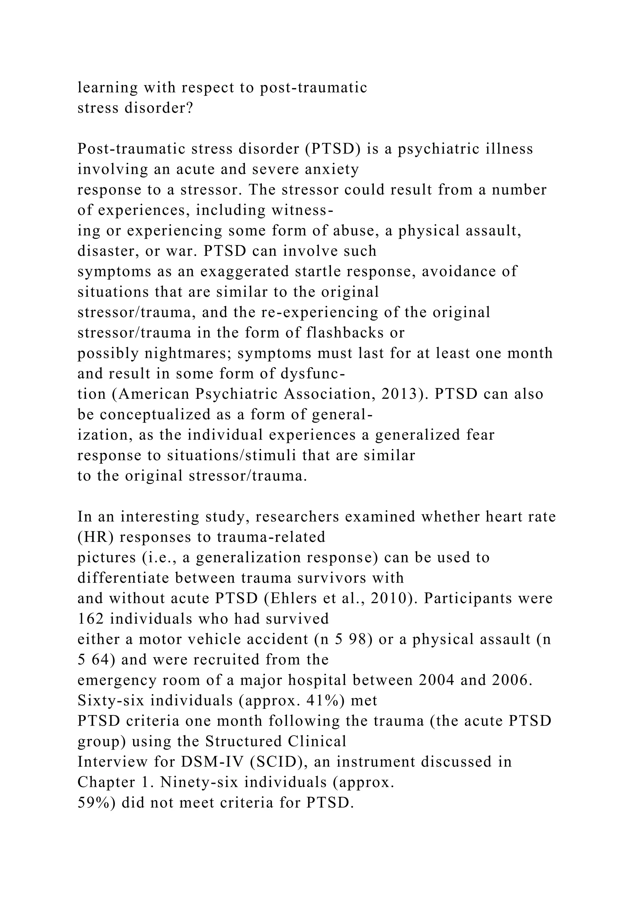 learning with respect to post-traumatic
stress disorder?
Post-traumatic stress disorder (PTSD) is a psychiatric illness
involving an acute and severe anxiety
response to a stressor. The stressor could result from a number
of experiences, including witness-
ing or experiencing some form of abuse, a physical assault,
disaster, or war. PTSD can involve such
symptoms as an exaggerated startle response, avoidance of
situations that are similar to the original
stressor/trauma, and the re-experiencing of the original
stressor/trauma in the form of flashbacks or
possibly nightmares; symptoms must last for at least one month
and result in some form of dysfunc-
tion (American Psychiatric Association, 2013). PTSD can also
be conceptualized as a form of general-
ization, as the individual experiences a generalized fear
response to situations/stimuli that are similar
to the original stressor/trauma.
In an interesting study, researchers examined whether heart rate
(HR) responses to trauma-related
pictures (i.e., a generalization response) can be used to
differentiate between trauma survivors with
and without acute PTSD (Ehlers et al., 2010). Participants were
162 individuals who had survived
either a motor vehicle accident (n 5 98) or a physical assault (n
5 64) and were recruited from the
emergency room of a major hospital between 2004 and 2006.
Sixty-six individuals (approx. 41%) met
PTSD criteria one month following the trauma (the acute PTSD
group) using the Structured Clinical
Interview for DSM-IV (SCID), an instrument discussed in
Chapter 1. Ninety-six individuals (approx.
59%) did not meet criteria for PTSD.
 