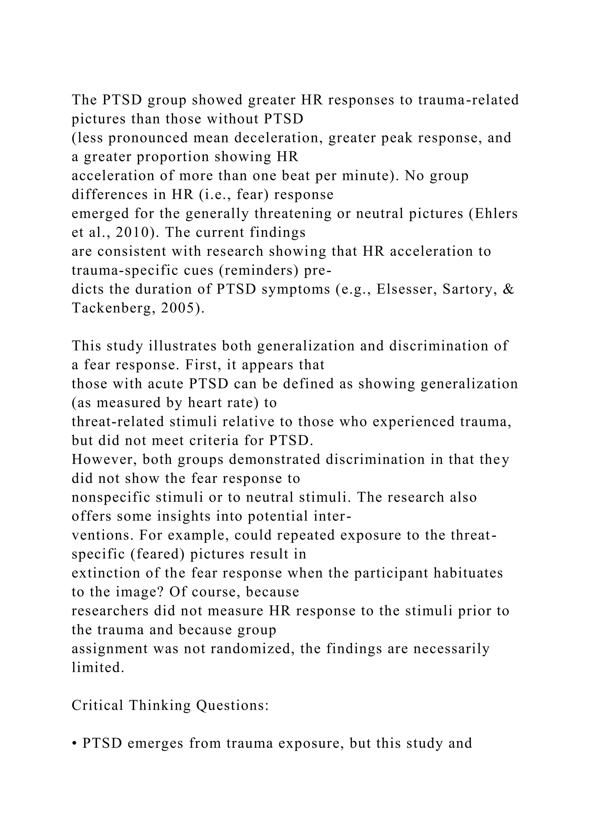 The PTSD group showed greater HR responses to trauma-related
pictures than those without PTSD
(less pronounced mean deceleration, greater peak response, and
a greater proportion showing HR
acceleration of more than one beat per minute). No group
differences in HR (i.e., fear) response
emerged for the generally threatening or neutral pictures (Ehlers
et al., 2010). The current findings
are consistent with research showing that HR acceleration to
trauma-specific cues (reminders) pre-
dicts the duration of PTSD symptoms (e.g., Elsesser, Sartory, &
Tackenberg, 2005).
This study illustrates both generalization and discrimination of
a fear response. First, it appears that
those with acute PTSD can be defined as showing generalization
(as measured by heart rate) to
threat-related stimuli relative to those who experienced trauma,
but did not meet criteria for PTSD.
However, both groups demonstrated discrimination in that they
did not show the fear response to
nonspecific stimuli or to neutral stimuli. The research also
offers some insights into potential inter-
ventions. For example, could repeated exposure to the threat-
specific (feared) pictures result in
extinction of the fear response when the participant habituates
to the image? Of course, because
researchers did not measure HR response to the stimuli prior to
the trauma and because group
assignment was not randomized, the findings are necessarily
limited.
Critical Thinking Questions:
• PTSD emerges from trauma exposure, but this study and
 