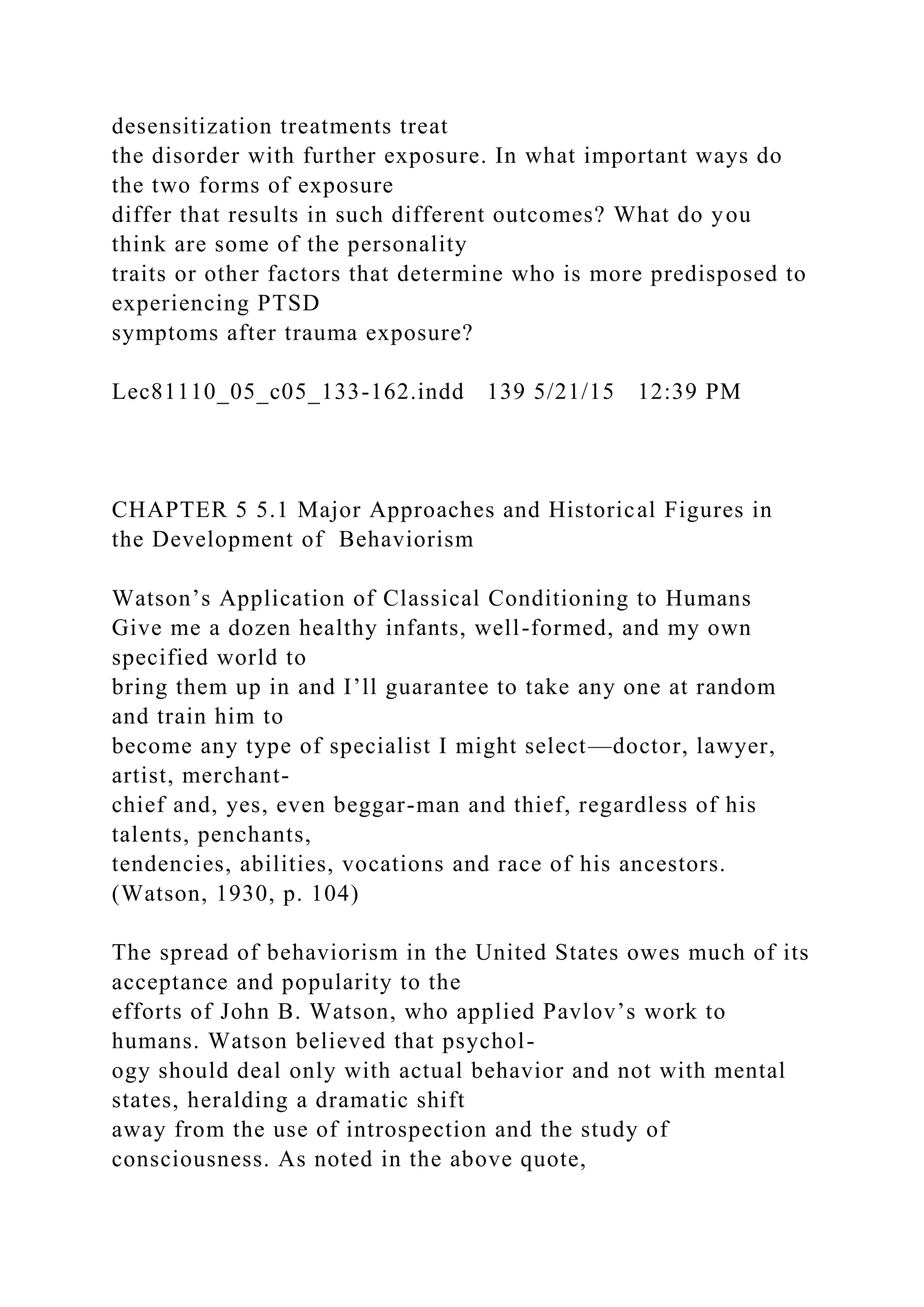 desensitization treatments treat
the disorder with further exposure. In what important ways do
the two forms of exposure
differ that results in such different outcomes? What do you
think are some of the personality
traits or other factors that determine who is more predisposed to
experiencing PTSD
symptoms after trauma exposure?
Lec81110_05_c05_133-162.indd 139 5/21/15 12:39 PM
CHAPTER 5 5.1 Major Approaches and Historical Figures in
the Development of Behaviorism
Watson’s Application of Classical Conditioning to Humans
Give me a dozen healthy infants, well-formed, and my own
specified world to
bring them up in and I’ll guarantee to take any one at random
and train him to
become any type of specialist I might select—doctor, lawyer,
artist, merchant-
chief and, yes, even beggar-man and thief, regardless of his
talents, penchants,
tendencies, abilities, vocations and race of his ancestors.
(Watson, 1930, p. 104)
The spread of behaviorism in the United States owes much of its
acceptance and popularity to the
efforts of John B. Watson, who applied Pavlov’s work to
humans. Watson believed that psychol-
ogy should deal only with actual behavior and not with mental
states, heralding a dramatic shift
away from the use of introspection and the study of
consciousness. As noted in the above quote,
 