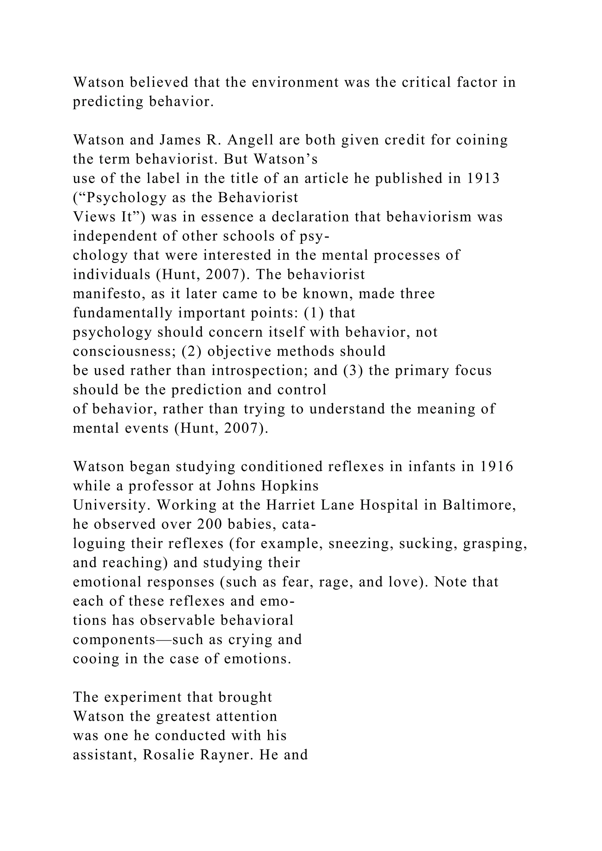 Watson believed that the environment was the critical factor in
predicting behavior.
Watson and James R. Angell are both given credit for coining
the term behaviorist. But Watson’s
use of the label in the title of an article he published in 1913
(“Psychology as the Behaviorist
Views It”) was in essence a declaration that behaviorism was
independent of other schools of psy-
chology that were interested in the mental processes of
individuals (Hunt, 2007). The behaviorist
manifesto, as it later came to be known, made three
fundamentally important points: (1) that
psychology should concern itself with behavior, not
consciousness; (2) objective methods should
be used rather than introspection; and (3) the primary focus
should be the prediction and control
of behavior, rather than trying to understand the meaning of
mental events (Hunt, 2007).
Watson began studying conditioned reflexes in infants in 1916
while a professor at Johns Hopkins
University. Working at the Harriet Lane Hospital in Baltimore,
he observed over 200 babies, cata-
loguing their reflexes (for example, sneezing, sucking, grasping,
and reaching) and studying their
emotional responses (such as fear, rage, and love). Note that
each of these reflexes and emo-
tions has observable behavioral
components—such as crying and
cooing in the case of emotions.
The experiment that brought
Watson the greatest attention
was one he conducted with his
assistant, Rosalie Rayner. He and
 