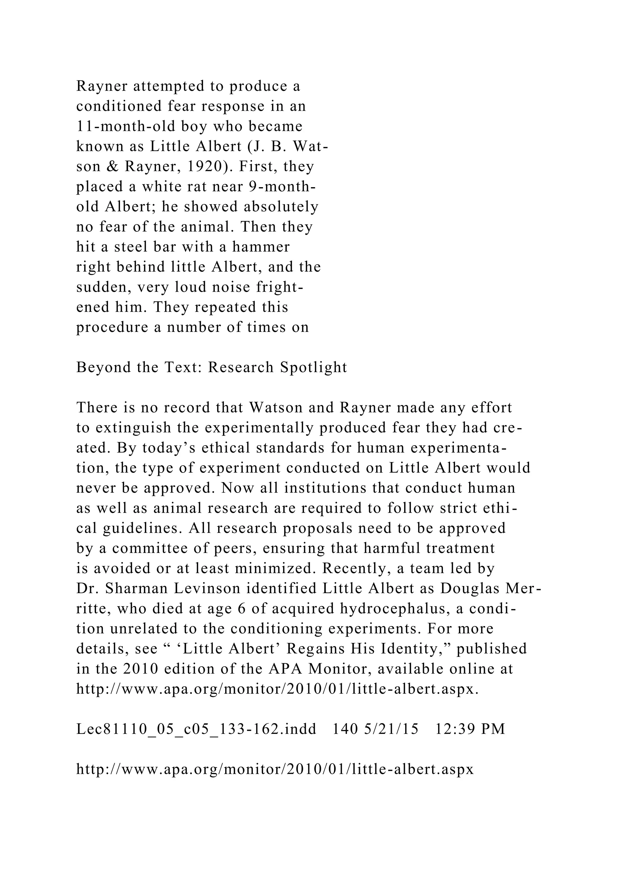 Rayner attempted to produce a
conditioned fear response in an
11-month-old boy who became
known as Little Albert (J. B. Wat-
son & Rayner, 1920). First, they
placed a white rat near 9-month-
old Albert; he showed absolutely
no fear of the animal. Then they
hit a steel bar with a hammer
right behind little Albert, and the
sudden, very loud noise fright-
ened him. They repeated this
procedure a number of times on
Beyond the Text: Research Spotlight
There is no record that Watson and Rayner made any effort
to extinguish the experimentally produced fear they had cre-
ated. By today’s ethical standards for human experimenta-
tion, the type of experiment conducted on Little Albert would
never be approved. Now all institutions that conduct human
as well as animal research are required to follow strict ethi-
cal guidelines. All research proposals need to be approved
by a committee of peers, ensuring that harmful treatment
is avoided or at least minimized. Recently, a team led by
Dr. Sharman Levinson identified Little Albert as Douglas Mer-
ritte, who died at age 6 of acquired hydrocephalus, a condi-
tion unrelated to the conditioning experiments. For more
details, see “ ‘Little Albert’ Regains His Identity,” published
in the 2010 edition of the APA Monitor, available online at
http://www.apa.org/monitor/2010/01/little-albert.aspx.
Lec81110_05_c05_133-162.indd 140 5/21/15 12:39 PM
http://www.apa.org/monitor/2010/01/little-albert.aspx
 
