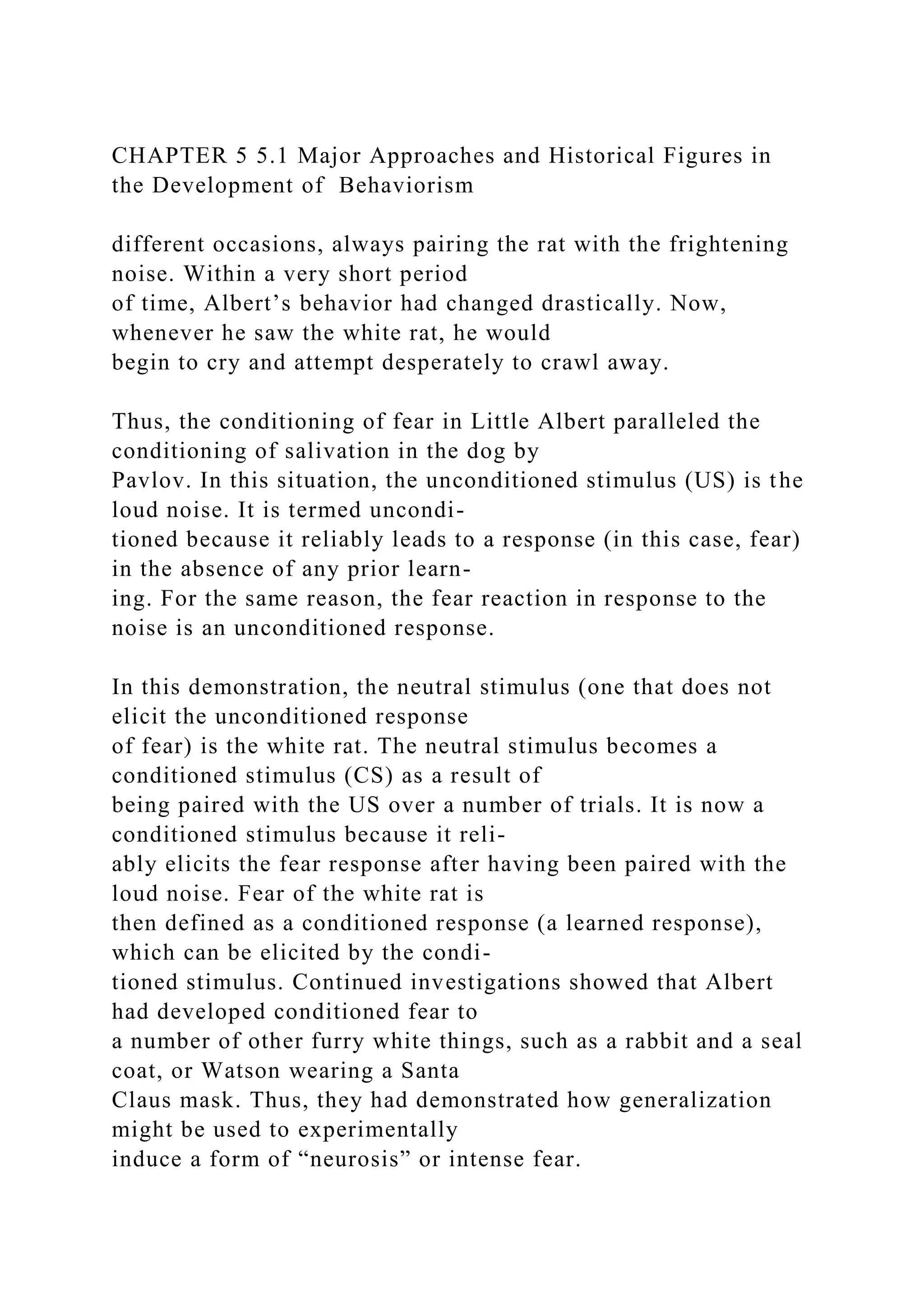 CHAPTER 5 5.1 Major Approaches and Historical Figures in
the Development of Behaviorism
different occasions, always pairing the rat with the frightening
noise. Within a very short period
of time, Albert’s behavior had changed drastically. Now,
whenever he saw the white rat, he would
begin to cry and attempt desperately to crawl away.
Thus, the conditioning of fear in Little Albert paralleled the
conditioning of salivation in the dog by
Pavlov. In this situation, the unconditioned stimulus (US) is the
loud noise. It is termed uncondi-
tioned because it reliably leads to a response (in this case, fear)
in the absence of any prior learn-
ing. For the same reason, the fear reaction in response to the
noise is an unconditioned response.
In this demonstration, the neutral stimulus (one that does not
elicit the unconditioned response
of fear) is the white rat. The neutral stimulus becomes a
conditioned stimulus (CS) as a result of
being paired with the US over a number of trials. It is now a
conditioned stimulus because it reli-
ably elicits the fear response after having been paired with the
loud noise. Fear of the white rat is
then defined as a conditioned response (a learned response),
which can be elicited by the condi-
tioned stimulus. Continued investigations showed that Albert
had developed conditioned fear to
a number of other furry white things, such as a rabbit and a seal
coat, or Watson wearing a Santa
Claus mask. Thus, they had demonstrated how generalization
might be used to experimentally
induce a form of “neurosis” or intense fear.
 