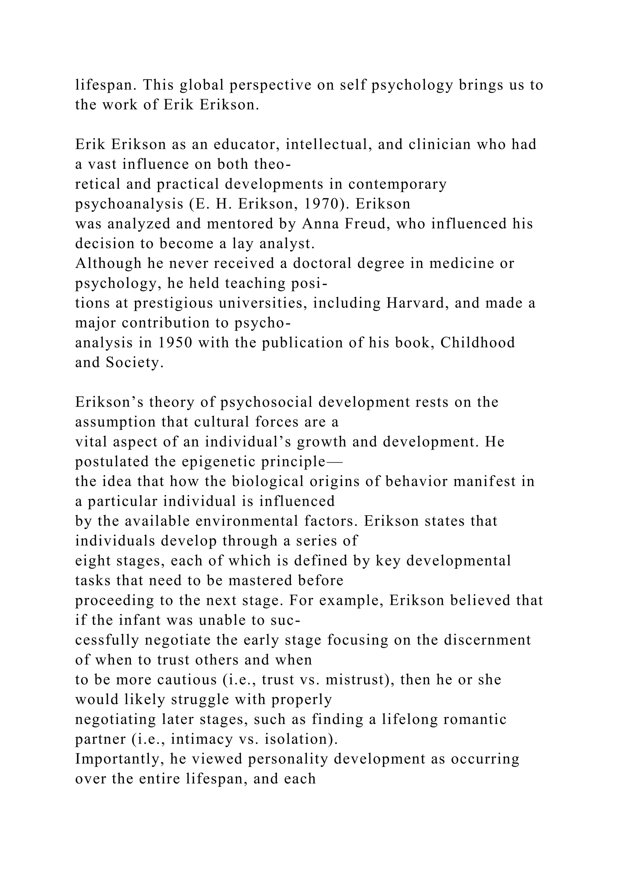 lifespan. This global perspective on self psychology brings us to
the work of Erik Erikson.
Erik Erikson as an educator, intellectual, and clinician who had
a vast influence on both theo-
retical and practical developments in contemporary
psychoanalysis (E. H. Erikson, 1970). Erikson
was analyzed and mentored by Anna Freud, who influenced his
decision to become a lay analyst.
Although he never received a doctoral degree in medicine or
psychology, he held teaching posi-
tions at prestigious universities, including Harvard, and made a
major contribution to psycho-
analysis in 1950 with the publication of his book, Childhood
and Society.
Erikson’s theory of psychosocial development rests on the
assumption that cultural forces are a
vital aspect of an individual’s growth and development. He
postulated the epigenetic principle—
the idea that how the biological origins of behavior manifest in
a particular individual is influenced
by the available environmental factors. Erikson states that
individuals develop through a series of
eight stages, each of which is defined by key developmental
tasks that need to be mastered before
proceeding to the next stage. For example, Erikson believed that
if the infant was unable to suc-
cessfully negotiate the early stage focusing on the discernment
of when to trust others and when
to be more cautious (i.e., trust vs. mistrust), then he or she
would likely struggle with properly
negotiating later stages, such as finding a lifelong romantic
partner (i.e., intimacy vs. isolation).
Importantly, he viewed personality development as occurring
over the entire lifespan, and each
 