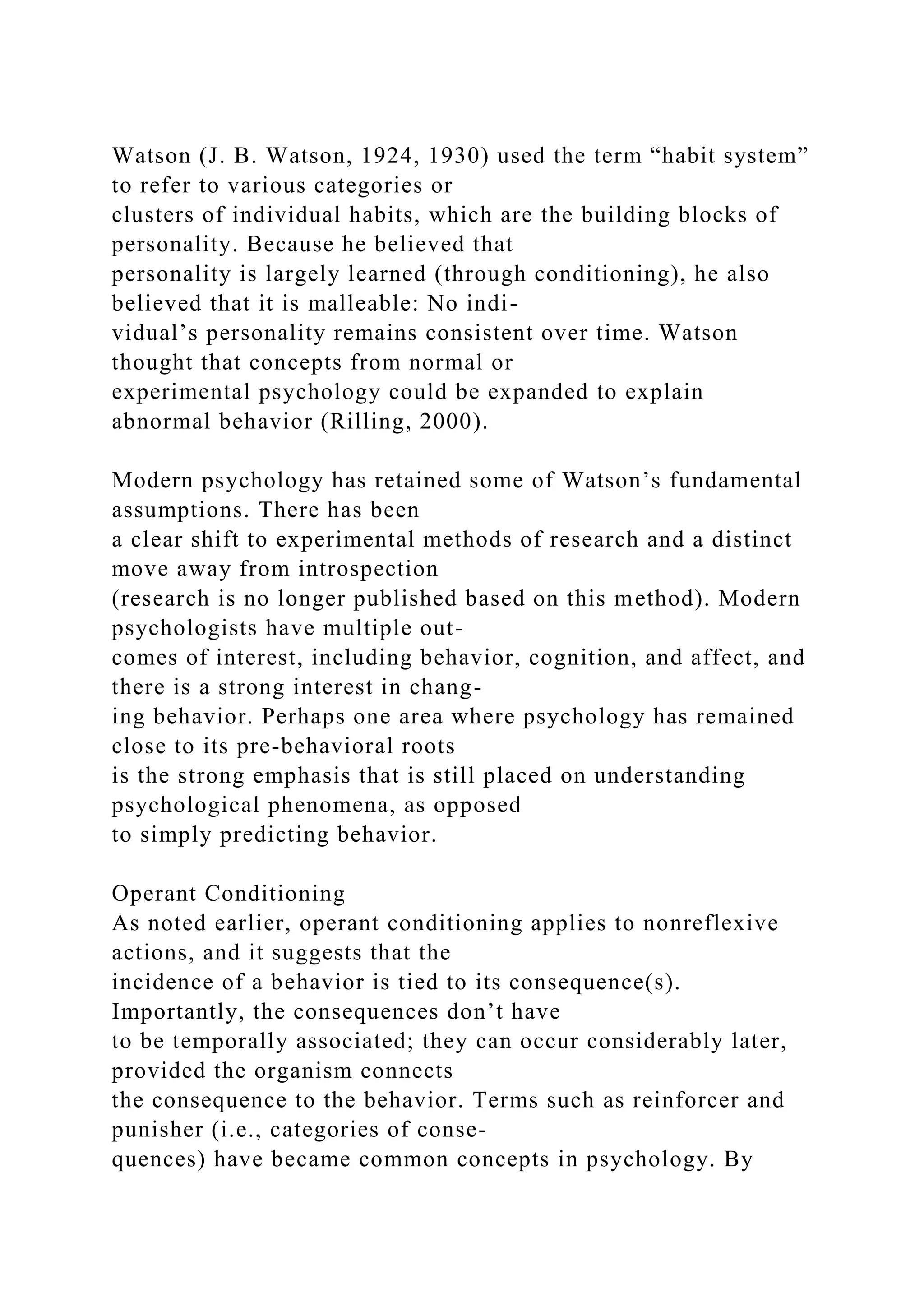 Watson (J. B. Watson, 1924, 1930) used the term “habit system”
to refer to various categories or
clusters of individual habits, which are the building blocks of
personality. Because he believed that
personality is largely learned (through conditioning), he also
believed that it is malleable: No indi-
vidual’s personality remains consistent over time. Watson
thought that concepts from normal or
experimental psychology could be expanded to explain
abnormal behavior (Rilling, 2000).
Modern psychology has retained some of Watson’s fundamental
assumptions. There has been
a clear shift to experimental methods of research and a distinct
move away from introspection
(research is no longer published based on this method). Modern
psychologists have multiple out-
comes of interest, including behavior, cognition, and affect, and
there is a strong interest in chang-
ing behavior. Perhaps one area where psychology has remained
close to its pre-behavioral roots
is the strong emphasis that is still placed on understanding
psychological phenomena, as opposed
to simply predicting behavior.
Operant Conditioning
As noted earlier, operant conditioning applies to nonreflexive
actions, and it suggests that the
incidence of a behavior is tied to its consequence(s).
Importantly, the consequences don’t have
to be temporally associated; they can occur considerably later,
provided the organism connects
the consequence to the behavior. Terms such as reinforcer and
punisher (i.e., categories of conse-
quences) have became common concepts in psychology. By
 