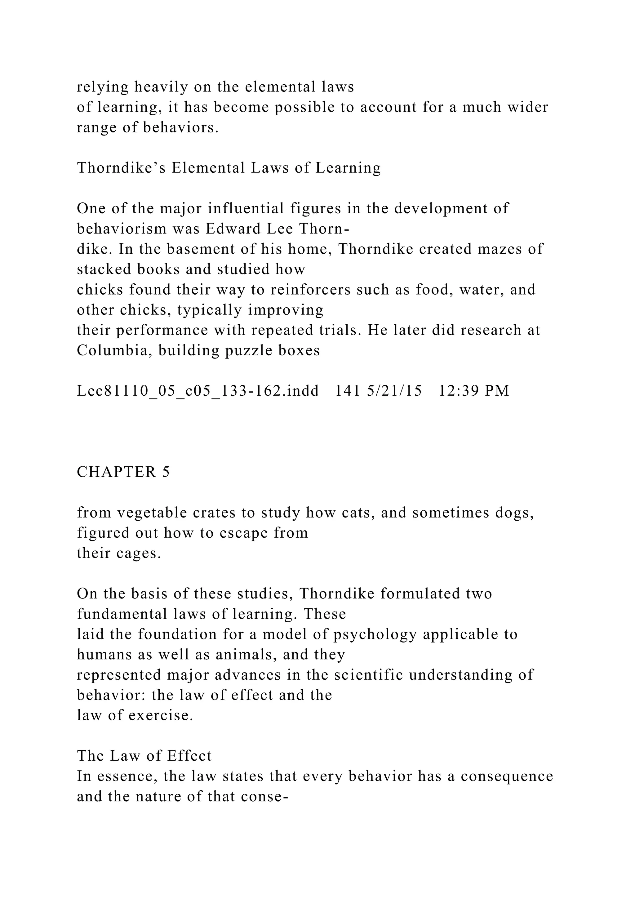 relying heavily on the elemental laws
of learning, it has become possible to account for a much wider
range of behaviors.
Thorndike’s Elemental Laws of Learning
One of the major influential figures in the development of
behaviorism was Edward Lee Thorn-
dike. In the basement of his home, Thorndike created mazes of
stacked books and studied how
chicks found their way to reinforcers such as food, water, and
other chicks, typically improving
their performance with repeated trials. He later did research at
Columbia, building puzzle boxes
Lec81110_05_c05_133-162.indd 141 5/21/15 12:39 PM
CHAPTER 5
from vegetable crates to study how cats, and sometimes dogs,
figured out how to escape from
their cages.
On the basis of these studies, Thorndike formulated two
fundamental laws of learning. These
laid the foundation for a model of psychology applicable to
humans as well as animals, and they
represented major advances in the scientific understanding of
behavior: the law of effect and the
law of exercise.
The Law of Effect
In essence, the law states that every behavior has a consequence
and the nature of that conse-
 
