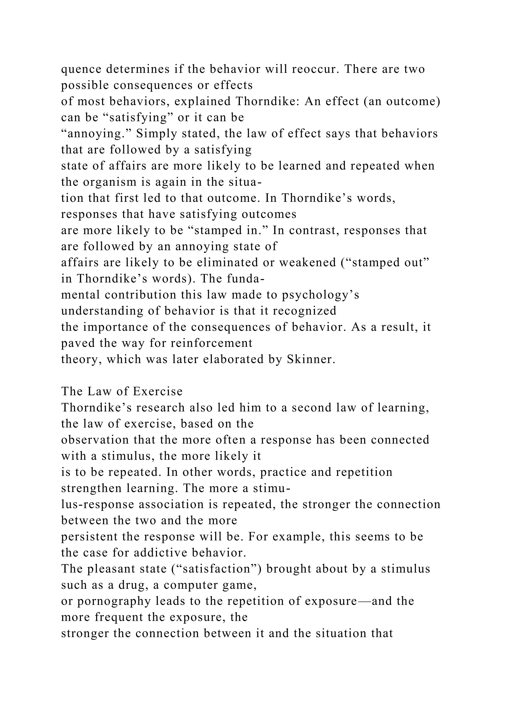 quence determines if the behavior will reoccur. There are two
possible consequences or effects
of most behaviors, explained Thorndike: An effect (an outcome)
can be “satisfying” or it can be
“annoying.” Simply stated, the law of effect says that behaviors
that are followed by a satisfying
state of affairs are more likely to be learned and repeated when
the organism is again in the situa-
tion that first led to that outcome. In Thorndike’s words,
responses that have satisfying outcomes
are more likely to be “stamped in.” In contrast, responses that
are followed by an annoying state of
affairs are likely to be eliminated or weakened (“stamped out”
in Thorndike’s words). The funda-
mental contribution this law made to psychology’s
understanding of behavior is that it recognized
the importance of the consequences of behavior. As a result, it
paved the way for reinforcement
theory, which was later elaborated by Skinner.
The Law of Exercise
Thorndike’s research also led him to a second law of learning,
the law of exercise, based on the
observation that the more often a response has been connected
with a stimulus, the more likely it
is to be repeated. In other words, practice and repetition
strengthen learning. The more a stimu-
lus-response association is repeated, the stronger the connection
between the two and the more
persistent the response will be. For example, this seems to be
the case for addictive behavior.
The pleasant state (“satisfaction”) brought about by a stimulus
such as a drug, a computer game,
or pornography leads to the repetition of exposure—and the
more frequent the exposure, the
stronger the connection between it and the situation that
 