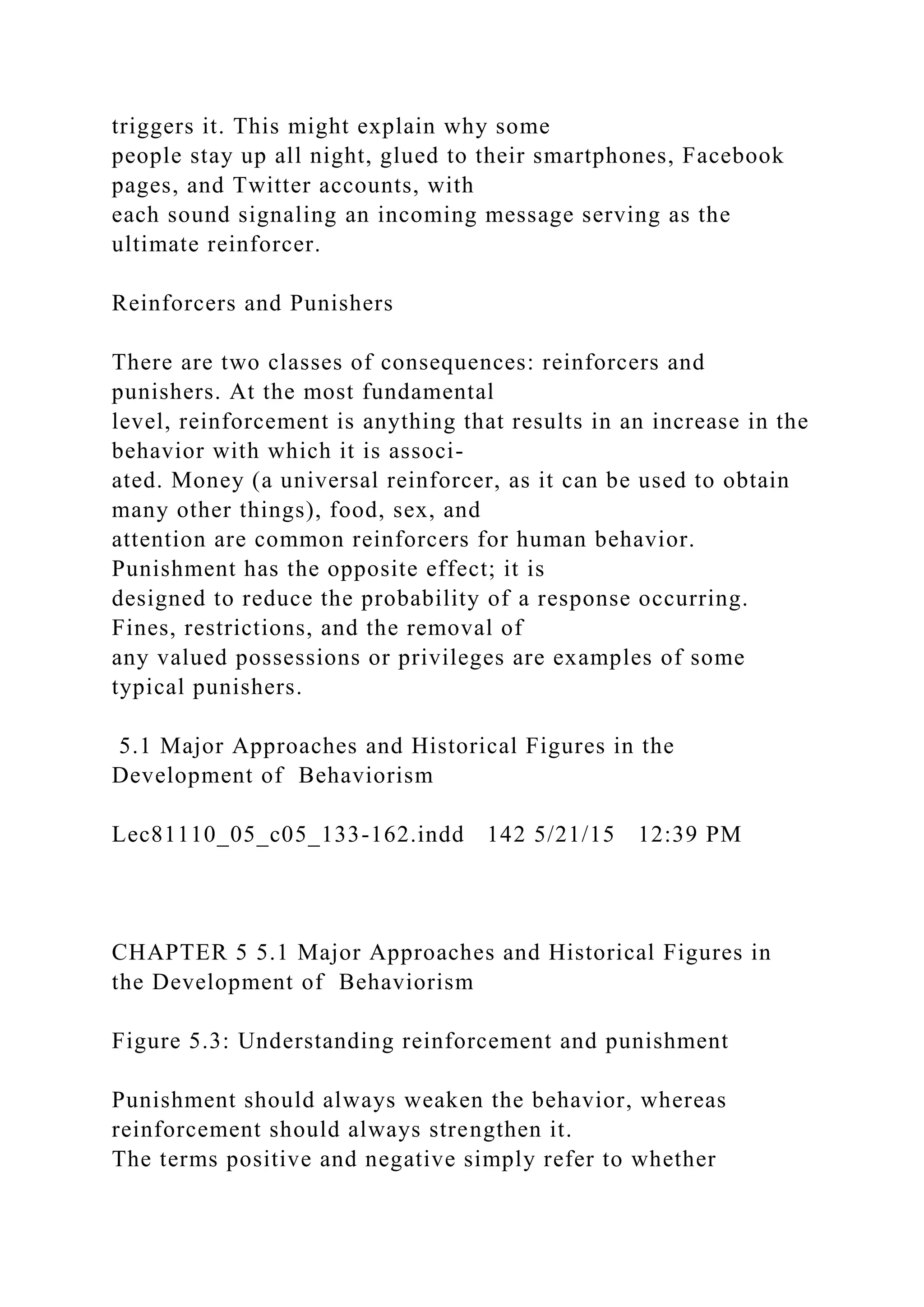 triggers it. This might explain why some
people stay up all night, glued to their smartphones, Facebook
pages, and Twitter accounts, with
each sound signaling an incoming message serving as the
ultimate reinforcer.
Reinforcers and Punishers
There are two classes of consequences: reinforcers and
punishers. At the most fundamental
level, reinforcement is anything that results in an increase in the
behavior with which it is associ-
ated. Money (a universal reinforcer, as it can be used to obtain
many other things), food, sex, and
attention are common reinforcers for human behavior.
Punishment has the opposite effect; it is
designed to reduce the probability of a response occurring.
Fines, restrictions, and the removal of
any valued possessions or privileges are examples of some
typical punishers.
5.1 Major Approaches and Historical Figures in the
Development of Behaviorism
Lec81110_05_c05_133-162.indd 142 5/21/15 12:39 PM
CHAPTER 5 5.1 Major Approaches and Historical Figures in
the Development of Behaviorism
Figure 5.3: Understanding reinforcement and punishment
Punishment should always weaken the behavior, whereas
reinforcement should always strengthen it.
The terms positive and negative simply refer to whether
 