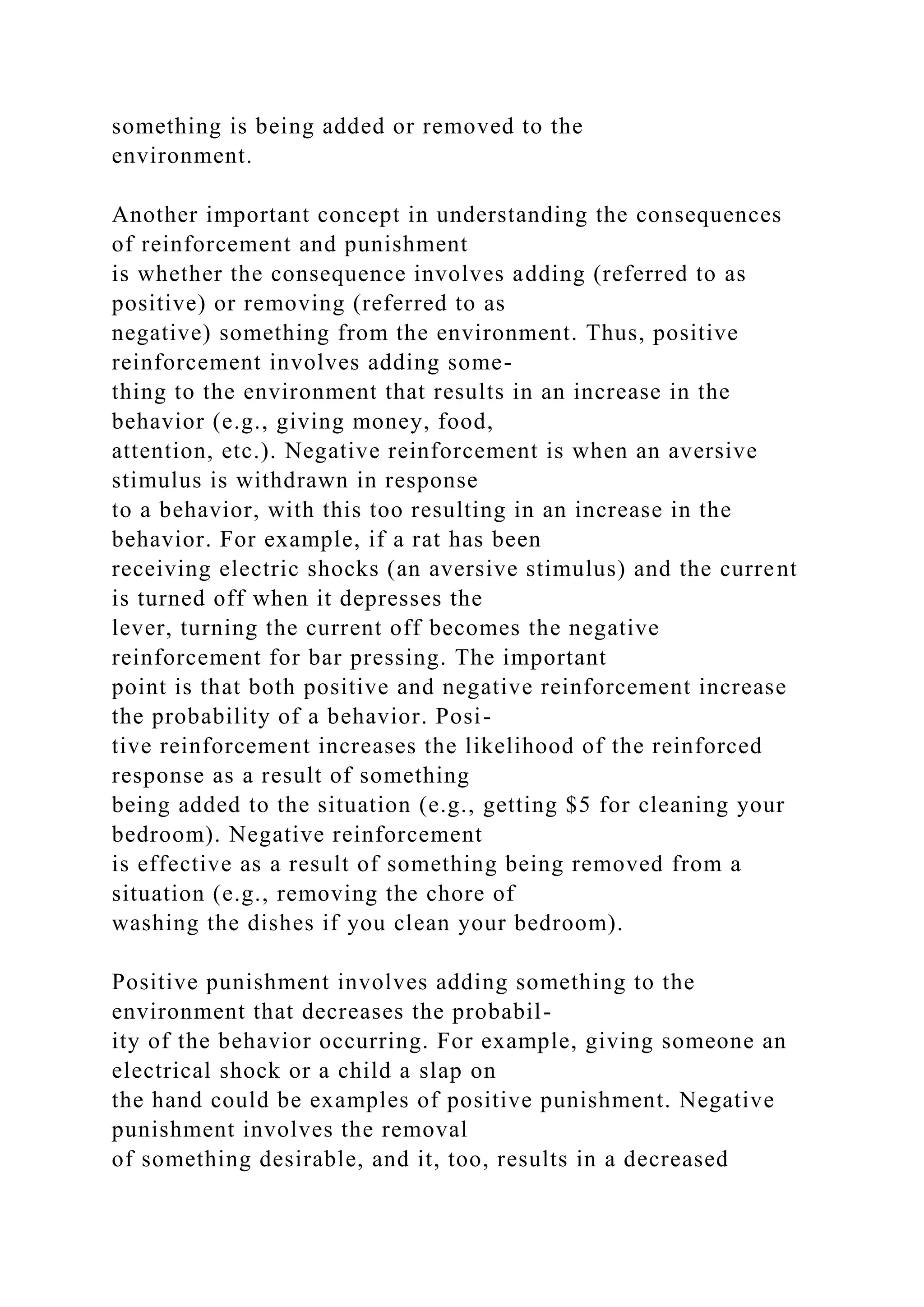 something is being added or removed to the
environment.
Another important concept in understanding the consequences
of reinforcement and punishment
is whether the consequence involves adding (referred to as
positive) or removing (referred to as
negative) something from the environment. Thus, positive
reinforcement involves adding some-
thing to the environment that results in an increase in the
behavior (e.g., giving money, food,
attention, etc.). Negative reinforcement is when an aversive
stimulus is withdrawn in response
to a behavior, with this too resulting in an increase in the
behavior. For example, if a rat has been
receiving electric shocks (an aversive stimulus) and the current
is turned off when it depresses the
lever, turning the current off becomes the negative
reinforcement for bar pressing. The important
point is that both positive and negative reinforcement increase
the probability of a behavior. Posi-
tive reinforcement increases the likelihood of the reinforced
response as a result of something
being added to the situation (e.g., getting $5 for cleaning your
bedroom). Negative reinforcement
is effective as a result of something being removed from a
situation (e.g., removing the chore of
washing the dishes if you clean your bedroom).
Positive punishment involves adding something to the
environment that decreases the probabil-
ity of the behavior occurring. For example, giving someone an
electrical shock or a child a slap on
the hand could be examples of positive punishment. Negative
punishment involves the removal
of something desirable, and it, too, results in a decreased
 