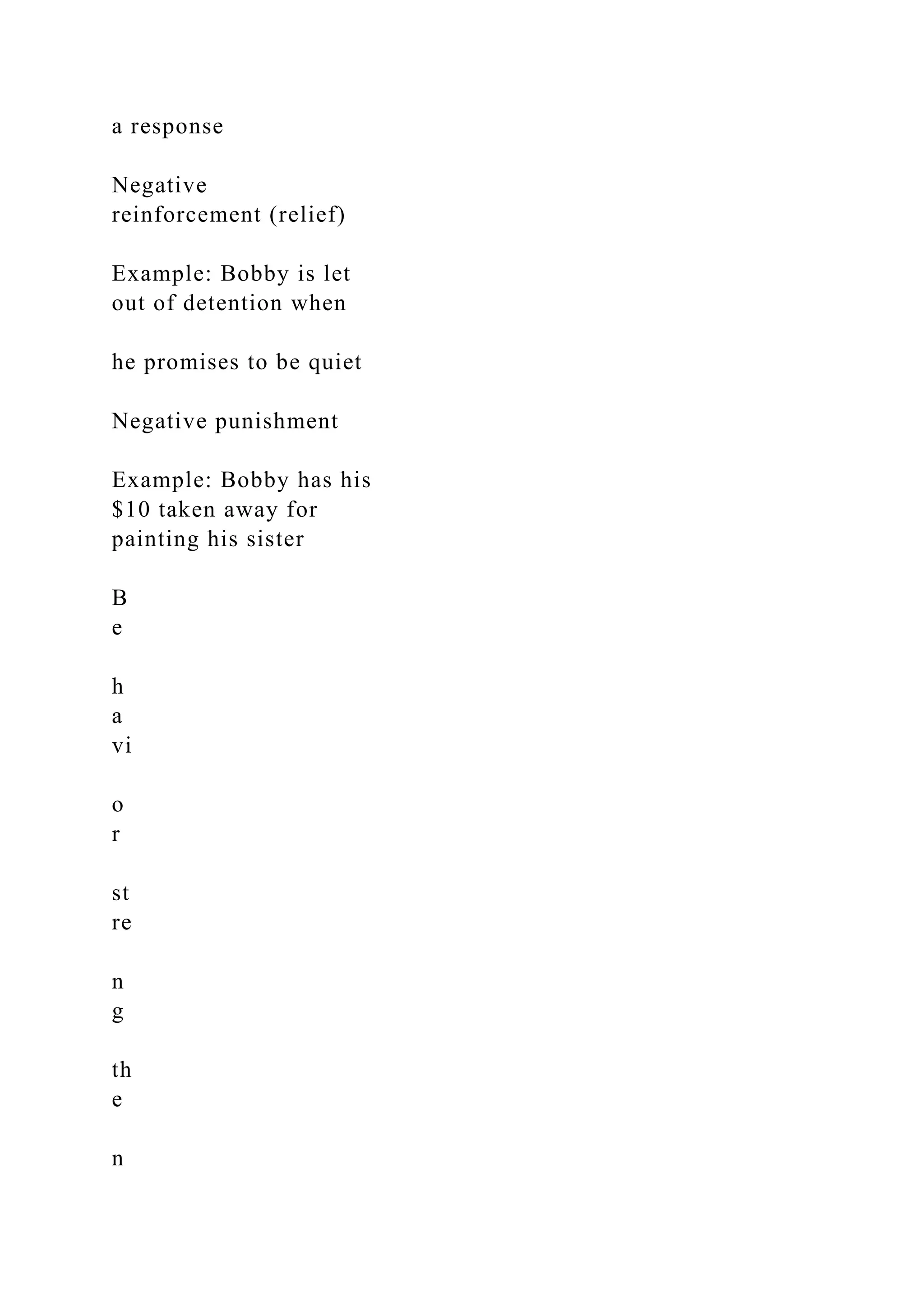 a response
Negative
reinforcement (relief)
Example: Bobby is let
out of detention when
he promises to be quiet
Negative punishment
Example: Bobby has his
$10 taken away for
painting his sister
B
e
h
a
vi
o
r
st
re
n
g
th
e
n
 
