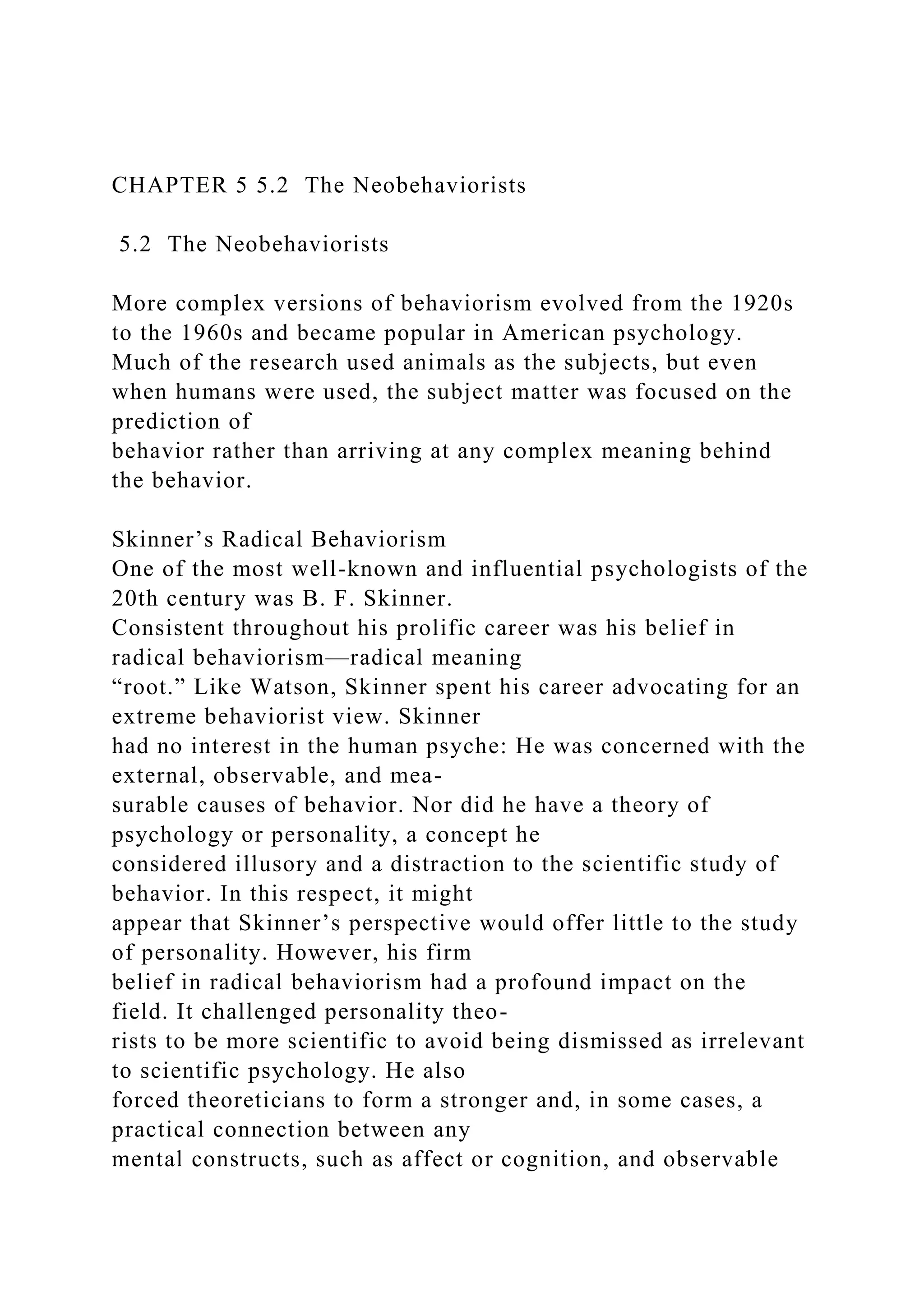 CHAPTER 5 5.2 The Neobehaviorists
5.2 The Neobehaviorists
More complex versions of behaviorism evolved from the 1920s
to the 1960s and became popular in American psychology.
Much of the research used animals as the subjects, but even
when humans were used, the subject matter was focused on the
prediction of
behavior rather than arriving at any complex meaning behind
the behavior.
Skinner’s Radical Behaviorism
One of the most well-known and influential psychologists of the
20th century was B. F. Skinner.
Consistent throughout his prolific career was his belief in
radical behaviorism—radical meaning
“root.” Like Watson, Skinner spent his career advocating for an
extreme behaviorist view. Skinner
had no interest in the human psyche: He was concerned with the
external, observable, and mea-
surable causes of behavior. Nor did he have a theory of
psychology or personality, a concept he
considered illusory and a distraction to the scientific study of
behavior. In this respect, it might
appear that Skinner’s perspective would offer little to the study
of personality. However, his firm
belief in radical behaviorism had a profound impact on the
field. It challenged personality theo-
rists to be more scientific to avoid being dismissed as irrelevant
to scientific psychology. He also
forced theoreticians to form a stronger and, in some cases, a
practical connection between any
mental constructs, such as affect or cognition, and observable
 