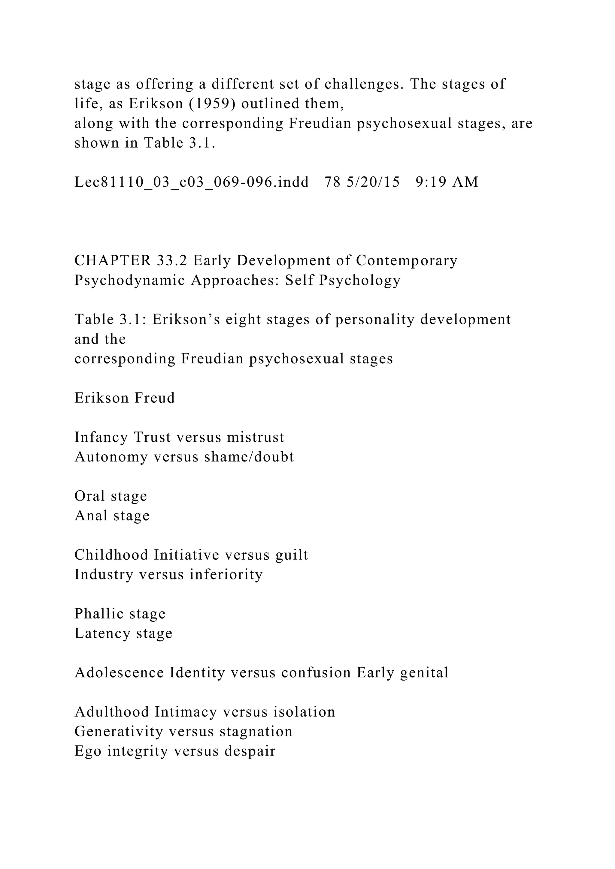 stage as offering a different set of challenges. The stages of
life, as Erikson (1959) outlined them,
along with the corresponding Freudian psychosexual stages, are
shown in Table 3.1.
Lec81110_03_c03_069-096.indd 78 5/20/15 9:19 AM
CHAPTER 33.2 Early Development of Contemporary
Psychodynamic Approaches: Self Psychology
Table 3.1: Erikson’s eight stages of personality development
and the
corresponding Freudian psychosexual stages
Erikson Freud
Infancy Trust versus mistrust
Autonomy versus shame/doubt
Oral stage
Anal stage
Childhood Initiative versus guilt
Industry versus inferiority
Phallic stage
Latency stage
Adolescence Identity versus confusion Early genital
Adulthood Intimacy versus isolation
Generativity versus stagnation
Ego integrity versus despair
 