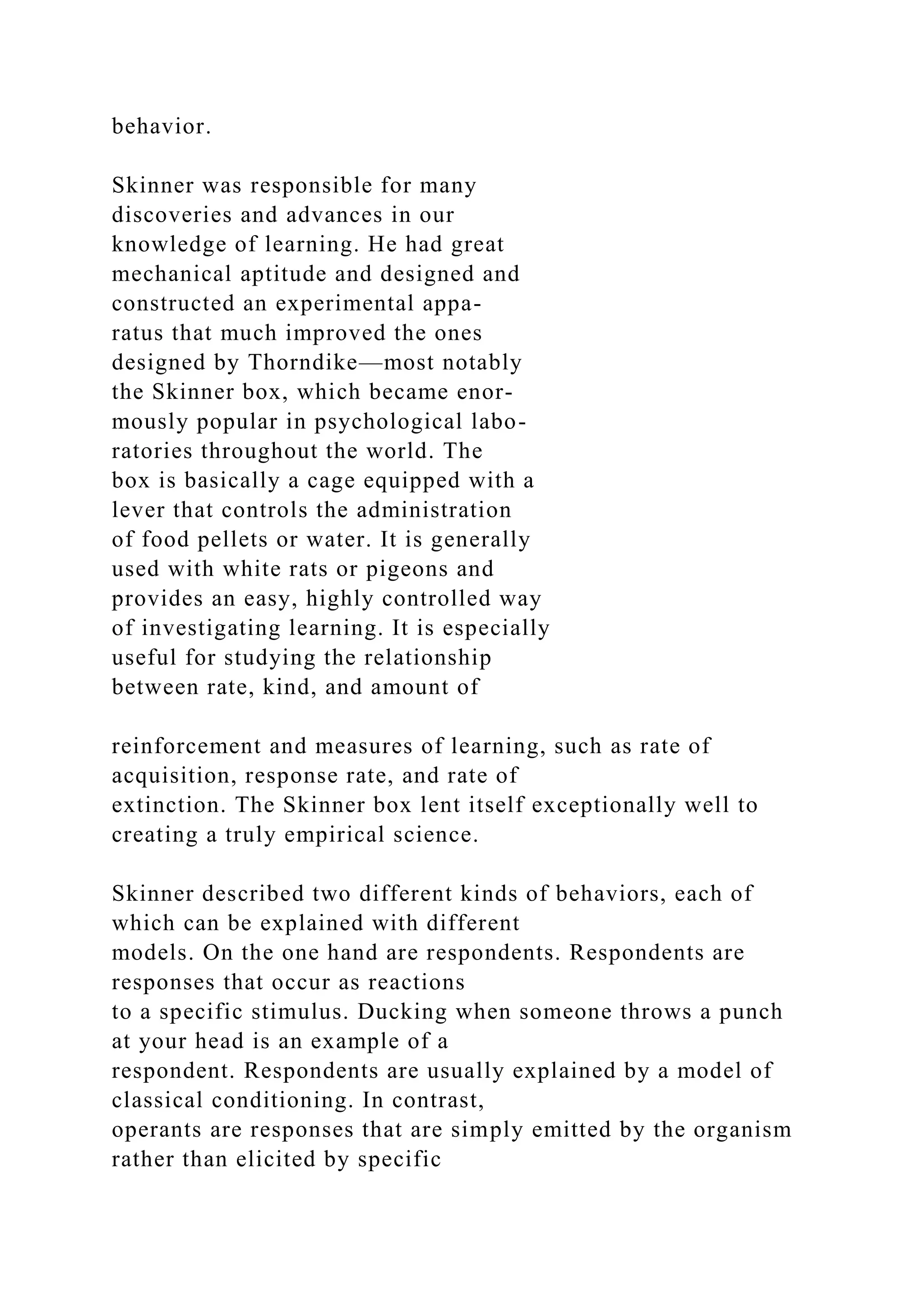 behavior.
Skinner was responsible for many
discoveries and advances in our
knowledge of learning. He had great
mechanical aptitude and designed and
constructed an experimental appa-
ratus that much improved the ones
designed by Thorndike—most notably
the Skinner box, which became enor-
mously popular in psychological labo-
ratories throughout the world. The
box is basically a cage equipped with a
lever that controls the administration
of food pellets or water. It is generally
used with white rats or pigeons and
provides an easy, highly controlled way
of investigating learning. It is especially
useful for studying the relationship
between rate, kind, and amount of
reinforcement and measures of learning, such as rate of
acquisition, response rate, and rate of
extinction. The Skinner box lent itself exceptionally well to
creating a truly empirical science.
Skinner described two different kinds of behaviors, each of
which can be explained with different
models. On the one hand are respondents. Respondents are
responses that occur as reactions
to a specific stimulus. Ducking when someone throws a punch
at your head is an example of a
respondent. Respondents are usually explained by a model of
classical conditioning. In contrast,
operants are responses that are simply emitted by the organism
rather than elicited by specific
 