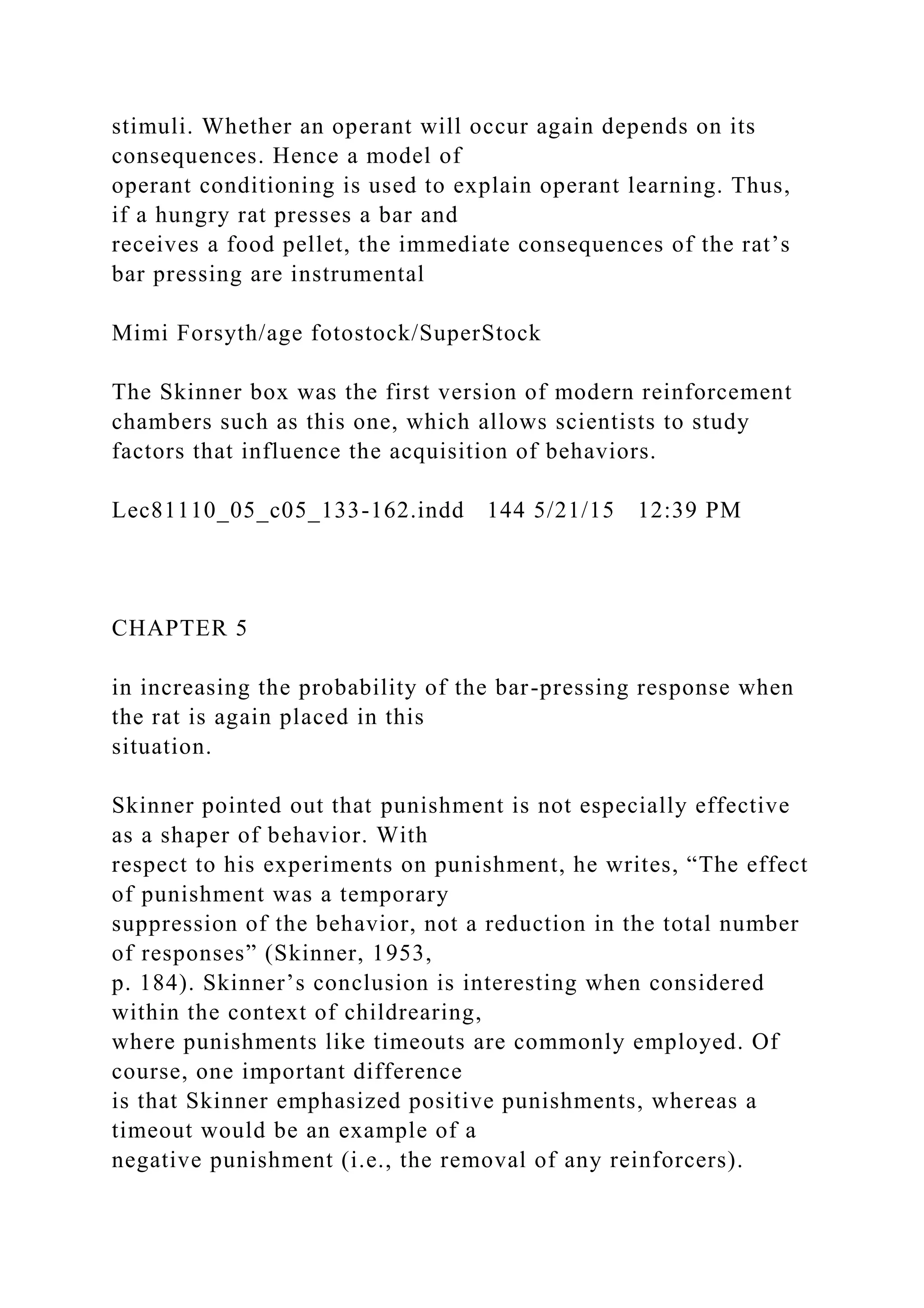 stimuli. Whether an operant will occur again depends on its
consequences. Hence a model of
operant conditioning is used to explain operant learning. Thus,
if a hungry rat presses a bar and
receives a food pellet, the immediate consequences of the rat’s
bar pressing are instrumental
Mimi Forsyth/age fotostock/SuperStock
The Skinner box was the first version of modern reinforcement
chambers such as this one, which allows scientists to study
factors that influence the acquisition of behaviors.
Lec81110_05_c05_133-162.indd 144 5/21/15 12:39 PM
CHAPTER 5
in increasing the probability of the bar-pressing response when
the rat is again placed in this
situation.
Skinner pointed out that punishment is not especially effective
as a shaper of behavior. With
respect to his experiments on punishment, he writes, “The effect
of punishment was a temporary
suppression of the behavior, not a reduction in the total number
of responses” (Skinner, 1953,
p. 184). Skinner’s conclusion is interesting when considered
within the context of childrearing,
where punishments like timeouts are commonly employed. Of
course, one important difference
is that Skinner emphasized positive punishments, whereas a
timeout would be an example of a
negative punishment (i.e., the removal of any reinforcers).
 