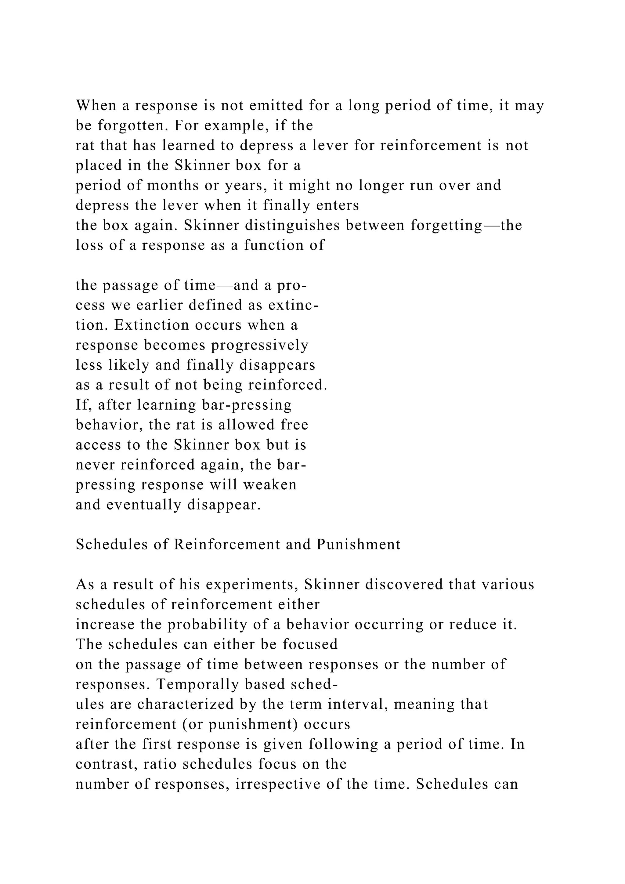 When a response is not emitted for a long period of time, it may
be forgotten. For example, if the
rat that has learned to depress a lever for reinforcement is not
placed in the Skinner box for a
period of months or years, it might no longer run over and
depress the lever when it finally enters
the box again. Skinner distinguishes between forgetting—the
loss of a response as a function of
the passage of time—and a pro-
cess we earlier defined as extinc-
tion. Extinction occurs when a
response becomes progressively
less likely and finally disappears
as a result of not being reinforced.
If, after learning bar-pressing
behavior, the rat is allowed free
access to the Skinner box but is
never reinforced again, the bar-
pressing response will weaken
and eventually disappear.
Schedules of Reinforcement and Punishment
As a result of his experiments, Skinner discovered that various
schedules of reinforcement either
increase the probability of a behavior occurring or reduce it.
The schedules can either be focused
on the passage of time between responses or the number of
responses. Temporally based sched-
ules are characterized by the term interval, meaning that
reinforcement (or punishment) occurs
after the first response is given following a period of time. In
contrast, ratio schedules focus on the
number of responses, irrespective of the time. Schedules can
 