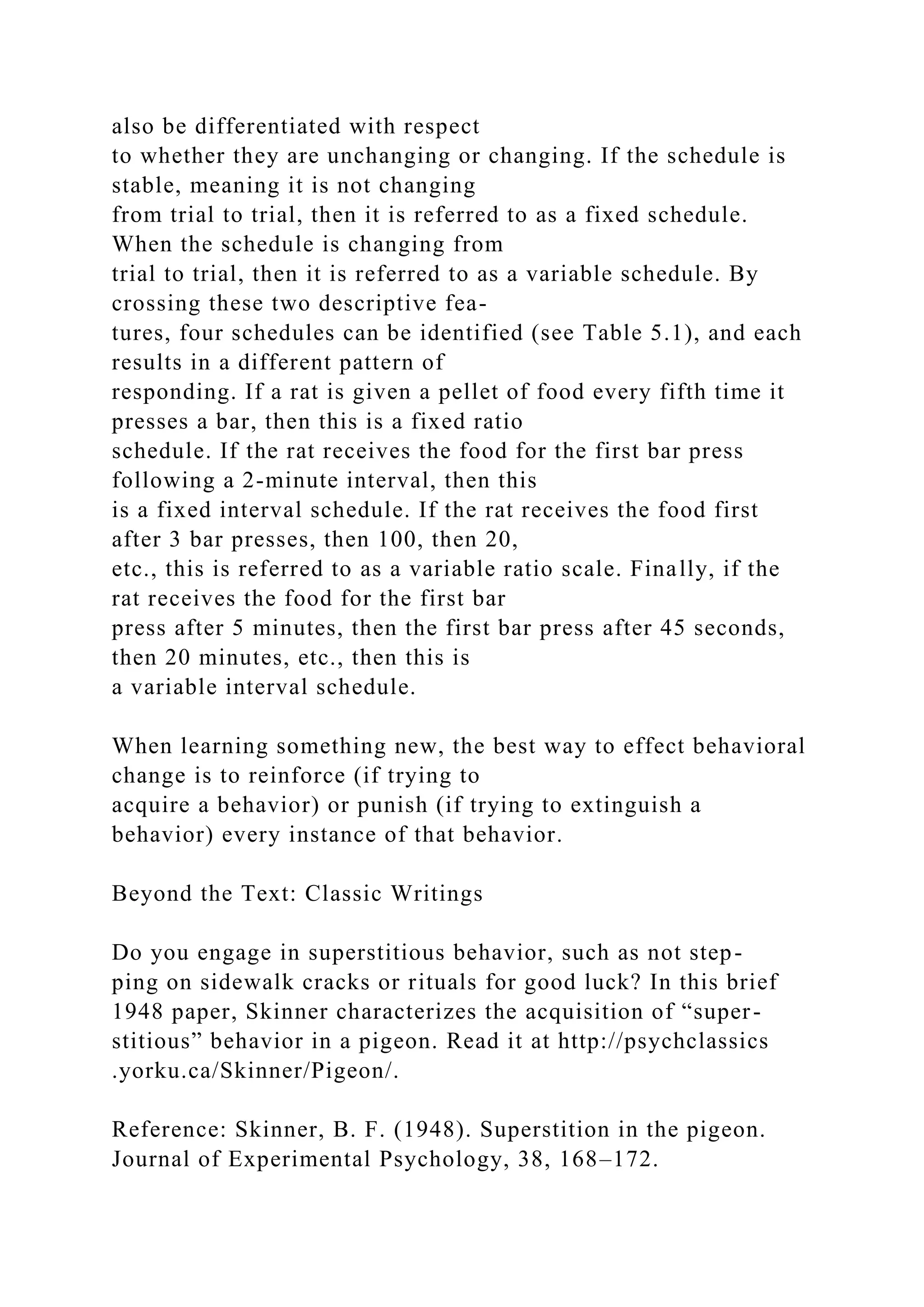 also be differentiated with respect
to whether they are unchanging or changing. If the schedule is
stable, meaning it is not changing
from trial to trial, then it is referred to as a fixed schedule.
When the schedule is changing from
trial to trial, then it is referred to as a variable schedule. By
crossing these two descriptive fea-
tures, four schedules can be identified (see Table 5.1), and each
results in a different pattern of
responding. If a rat is given a pellet of food every fifth time it
presses a bar, then this is a fixed ratio
schedule. If the rat receives the food for the first bar press
following a 2-minute interval, then this
is a fixed interval schedule. If the rat receives the food first
after 3 bar presses, then 100, then 20,
etc., this is referred to as a variable ratio scale. Finally, if the
rat receives the food for the first bar
press after 5 minutes, then the first bar press after 45 seconds,
then 20 minutes, etc., then this is
a variable interval schedule.
When learning something new, the best way to effect behavioral
change is to reinforce (if trying to
acquire a behavior) or punish (if trying to extinguish a
behavior) every instance of that behavior.
Beyond the Text: Classic Writings
Do you engage in superstitious behavior, such as not step-
ping on sidewalk cracks or rituals for good luck? In this brief
1948 paper, Skinner characterizes the acquisition of “super-
stitious” behavior in a pigeon. Read it at http://psychclassics
.yorku.ca/Skinner/Pigeon/.
Reference: Skinner, B. F. (1948). Superstition in the pigeon.
Journal of Experimental Psychology, 38, 168–172.
 