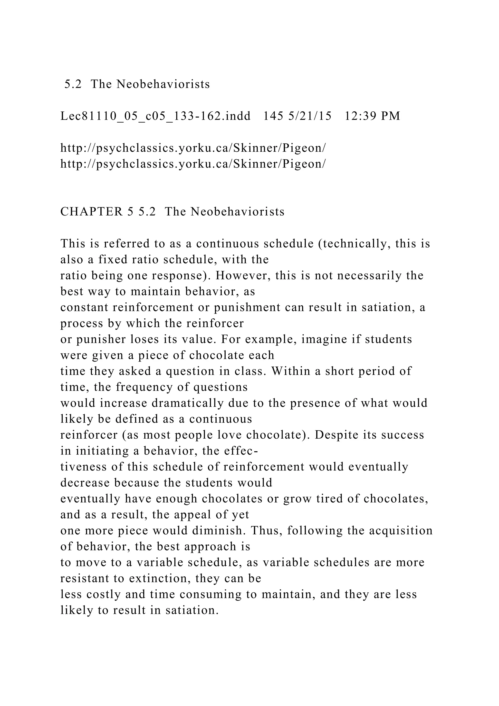 5.2 The Neobehaviorists
Lec81110_05_c05_133-162.indd 145 5/21/15 12:39 PM
http://psychclassics.yorku.ca/Skinner/Pigeon/
http://psychclassics.yorku.ca/Skinner/Pigeon/
CHAPTER 5 5.2 The Neobehaviorists
This is referred to as a continuous schedule (technically, this is
also a fixed ratio schedule, with the
ratio being one response). However, this is not necessarily the
best way to maintain behavior, as
constant reinforcement or punishment can result in satiation, a
process by which the reinforcer
or punisher loses its value. For example, imagine if students
were given a piece of chocolate each
time they asked a question in class. Within a short period of
time, the frequency of questions
would increase dramatically due to the presence of what would
likely be defined as a continuous
reinforcer (as most people love chocolate). Despite its success
in initiating a behavior, the effec-
tiveness of this schedule of reinforcement would eventually
decrease because the students would
eventually have enough chocolates or grow tired of chocolates,
and as a result, the appeal of yet
one more piece would diminish. Thus, following the acquisition
of behavior, the best approach is
to move to a variable schedule, as variable schedules are more
resistant to extinction, they can be
less costly and time consuming to maintain, and they are less
likely to result in satiation.
 