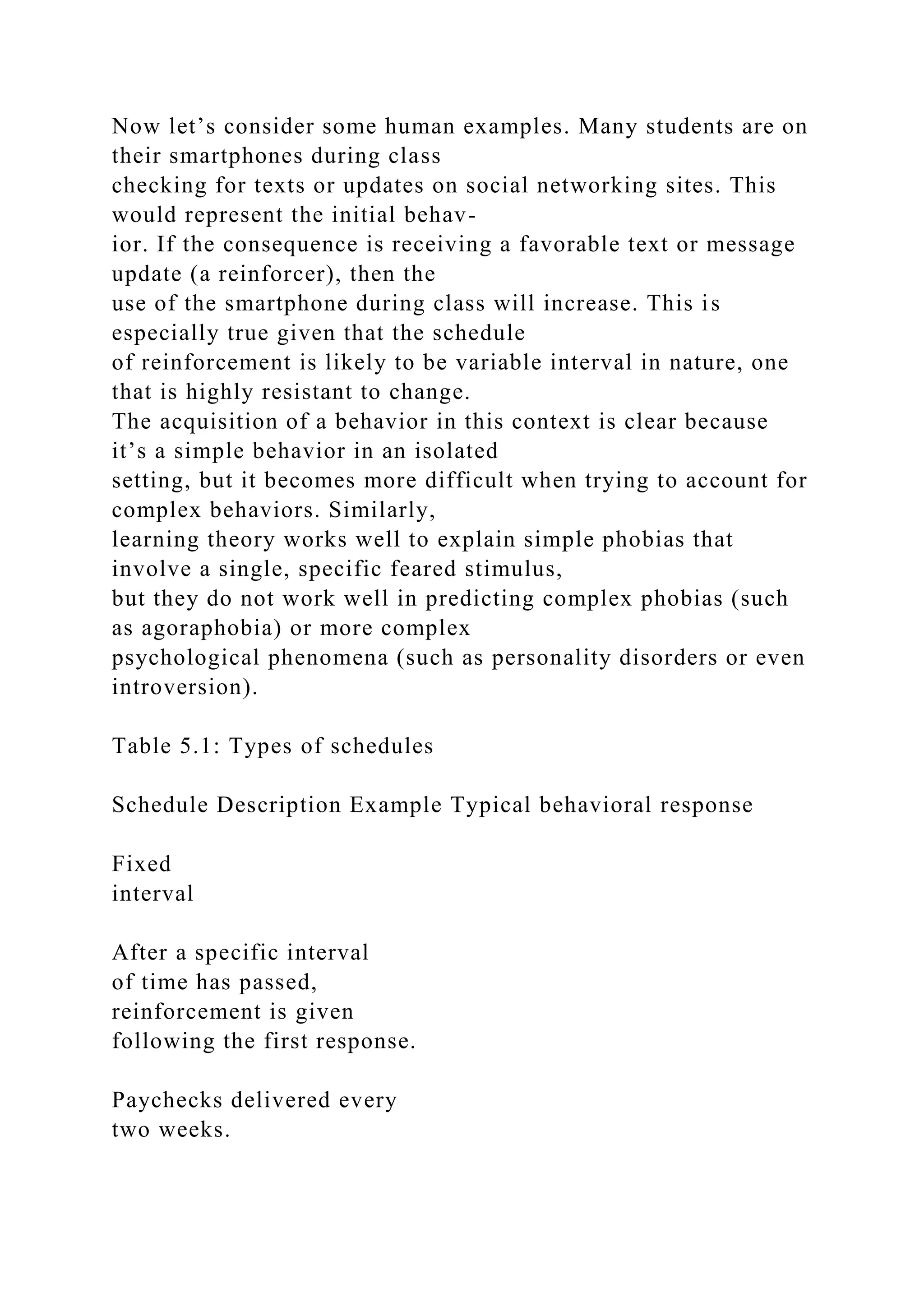 Now let’s consider some human examples. Many students are on
their smartphones during class
checking for texts or updates on social networking sites. This
would represent the initial behav-
ior. If the consequence is receiving a favorable text or message
update (a reinforcer), then the
use of the smartphone during class will increase. This is
especially true given that the schedule
of reinforcement is likely to be variable interval in nature, one
that is highly resistant to change.
The acquisition of a behavior in this context is clear because
it’s a simple behavior in an isolated
setting, but it becomes more difficult when trying to account for
complex behaviors. Similarly,
learning theory works well to explain simple phobias that
involve a single, specific feared stimulus,
but they do not work well in predicting complex phobias (such
as agoraphobia) or more complex
psychological phenomena (such as personality disorders or even
introversion).
Table 5.1: Types of schedules
Schedule Description Example Typical behavioral response
Fixed
interval
After a specific interval
of time has passed,
reinforcement is given
following the first response.
Paychecks delivered every
two weeks.
 