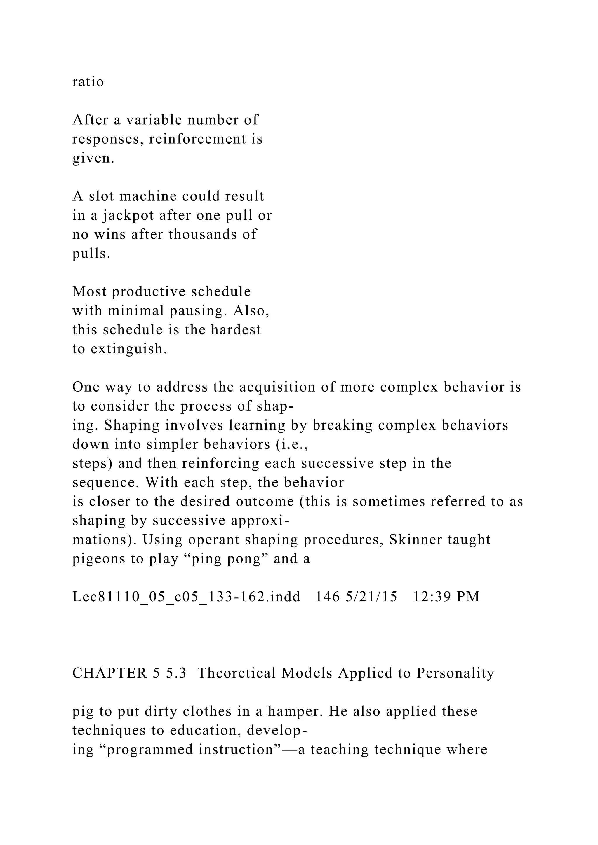 ratio
After a variable number of
responses, reinforcement is
given.
A slot machine could result
in a jackpot after one pull or
no wins after thousands of
pulls.
Most productive schedule
with minimal pausing. Also,
this schedule is the hardest
to extinguish.
One way to address the acquisition of more complex behavior is
to consider the process of shap-
ing. Shaping involves learning by breaking complex behaviors
down into simpler behaviors (i.e.,
steps) and then reinforcing each successive step in the
sequence. With each step, the behavior
is closer to the desired outcome (this is sometimes referred to as
shaping by successive approxi-
mations). Using operant shaping procedures, Skinner taught
pigeons to play “ping pong” and a
Lec81110_05_c05_133-162.indd 146 5/21/15 12:39 PM
CHAPTER 5 5.3 Theoretical Models Applied to Personality
pig to put dirty clothes in a hamper. He also applied these
techniques to education, develop-
ing “programmed instruction”—a teaching technique where
 
