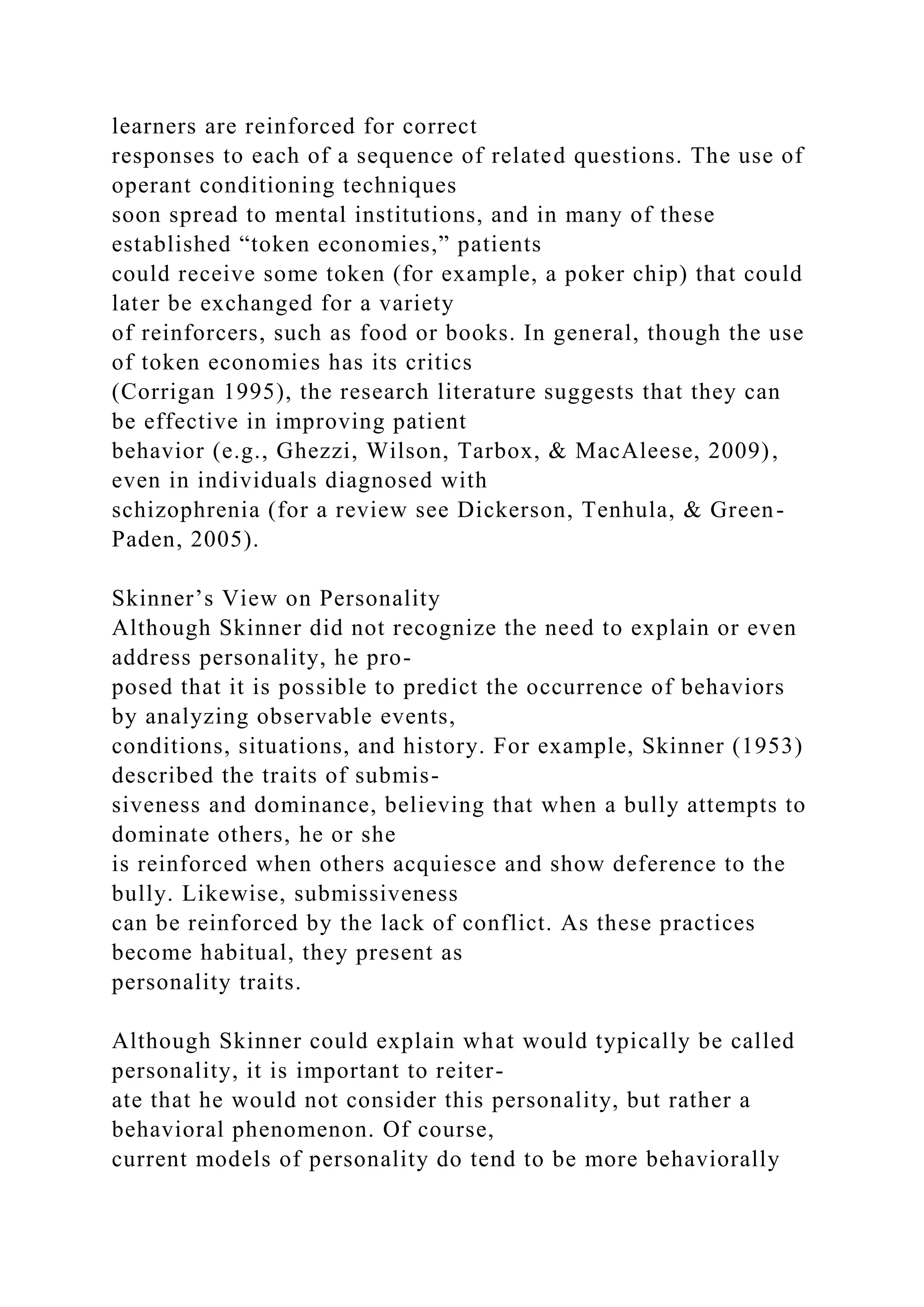 learners are reinforced for correct
responses to each of a sequence of related questions. The use of
operant conditioning techniques
soon spread to mental institutions, and in many of these
established “token economies,” patients
could receive some token (for example, a poker chip) that could
later be exchanged for a variety
of reinforcers, such as food or books. In general, though the use
of token economies has its critics
(Corrigan 1995), the research literature suggests that they can
be effective in improving patient
behavior (e.g., Ghezzi, Wilson, Tarbox, & MacAleese, 2009),
even in individuals diagnosed with
schizophrenia (for a review see Dickerson, Tenhula, & Green-
Paden, 2005).
Skinner’s View on Personality
Although Skinner did not recognize the need to explain or even
address personality, he pro-
posed that it is possible to predict the occurrence of behaviors
by analyzing observable events,
conditions, situations, and history. For example, Skinner (1953)
described the traits of submis-
siveness and dominance, believing that when a bully attempts to
dominate others, he or she
is reinforced when others acquiesce and show deference to the
bully. Likewise, submissiveness
can be reinforced by the lack of conflict. As these practices
become habitual, they present as
personality traits.
Although Skinner could explain what would typically be called
personality, it is important to reiter-
ate that he would not consider this personality, but rather a
behavioral phenomenon. Of course,
current models of personality do tend to be more behaviorally
 
