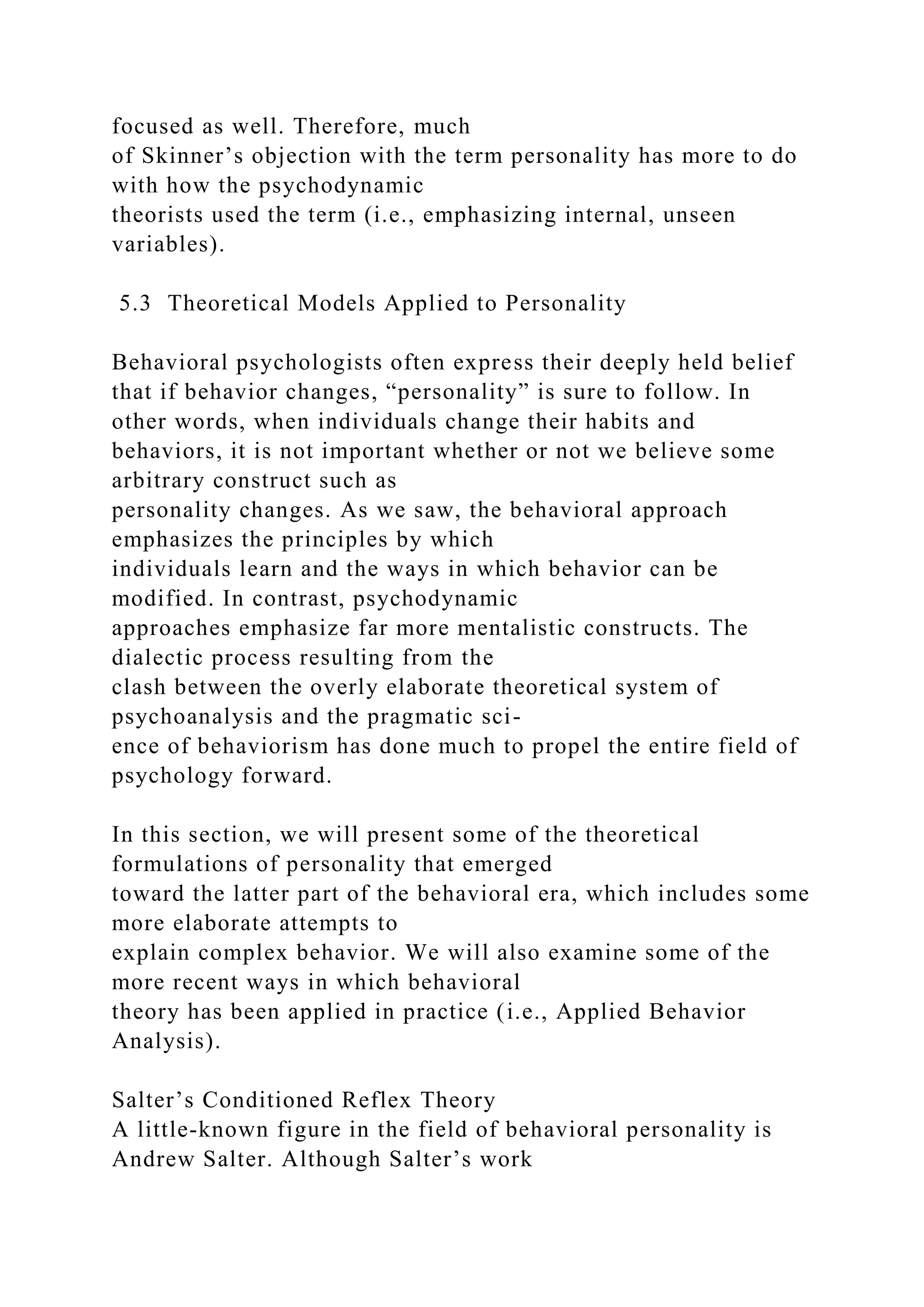 focused as well. Therefore, much
of Skinner’s objection with the term personality has more to do
with how the psychodynamic
theorists used the term (i.e., emphasizing internal, unseen
variables).
5.3 Theoretical Models Applied to Personality
Behavioral psychologists often express their deeply held belief
that if behavior changes, “personality” is sure to follow. In
other words, when individuals change their habits and
behaviors, it is not important whether or not we believe some
arbitrary construct such as
personality changes. As we saw, the behavioral approach
emphasizes the principles by which
individuals learn and the ways in which behavior can be
modified. In contrast, psychodynamic
approaches emphasize far more mentalistic constructs. The
dialectic process resulting from the
clash between the overly elaborate theoretical system of
psychoanalysis and the pragmatic sci-
ence of behaviorism has done much to propel the entire field of
psychology forward.
In this section, we will present some of the theoretical
formulations of personality that emerged
toward the latter part of the behavioral era, which includes some
more elaborate attempts to
explain complex behavior. We will also examine some of the
more recent ways in which behavioral
theory has been applied in practice (i.e., Applied Behavior
Analysis).
Salter’s Conditioned Reflex Theory
A little-known figure in the field of behavioral personality is
Andrew Salter. Although Salter’s work
 