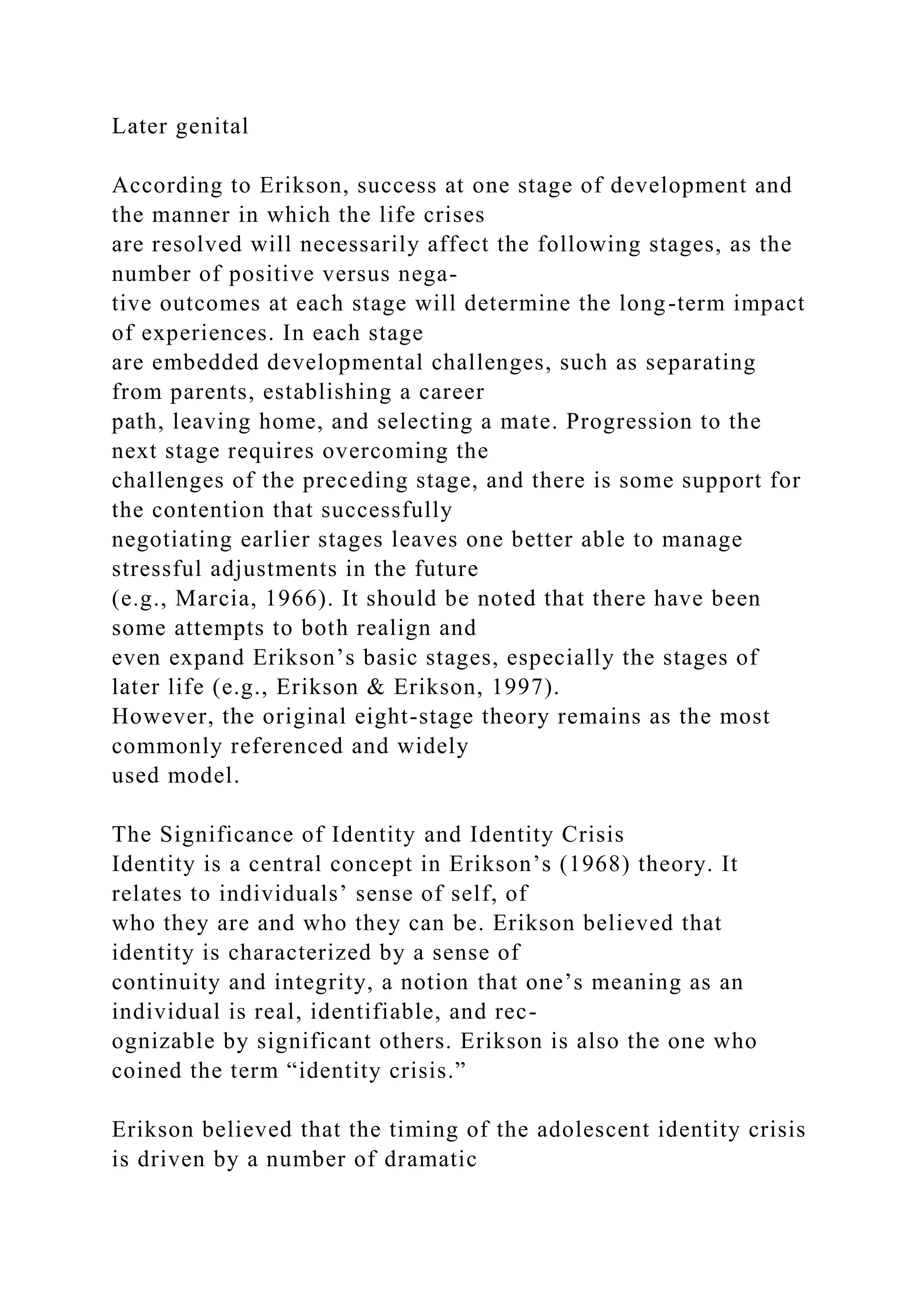 Later genital
According to Erikson, success at one stage of development and
the manner in which the life crises
are resolved will necessarily affect the following stages, as the
number of positive versus nega-
tive outcomes at each stage will determine the long-term impact
of experiences. In each stage
are embedded developmental challenges, such as separating
from parents, establishing a career
path, leaving home, and selecting a mate. Progression to the
next stage requires overcoming the
challenges of the preceding stage, and there is some support for
the contention that successfully
negotiating earlier stages leaves one better able to manage
stressful adjustments in the future
(e.g., Marcia, 1966). It should be noted that there have been
some attempts to both realign and
even expand Erikson’s basic stages, especially the stages of
later life (e.g., Erikson & Erikson, 1997).
However, the original eight-stage theory remains as the most
commonly referenced and widely
used model.
The Significance of Identity and Identity Crisis
Identity is a central concept in Erikson’s (1968) theory. It
relates to individuals’ sense of self, of
who they are and who they can be. Erikson believed that
identity is characterized by a sense of
continuity and integrity, a notion that one’s meaning as an
individual is real, identifiable, and rec-
ognizable by significant others. Erikson is also the one who
coined the term “identity crisis.”
Erikson believed that the timing of the adolescent identity crisis
is driven by a number of dramatic
 