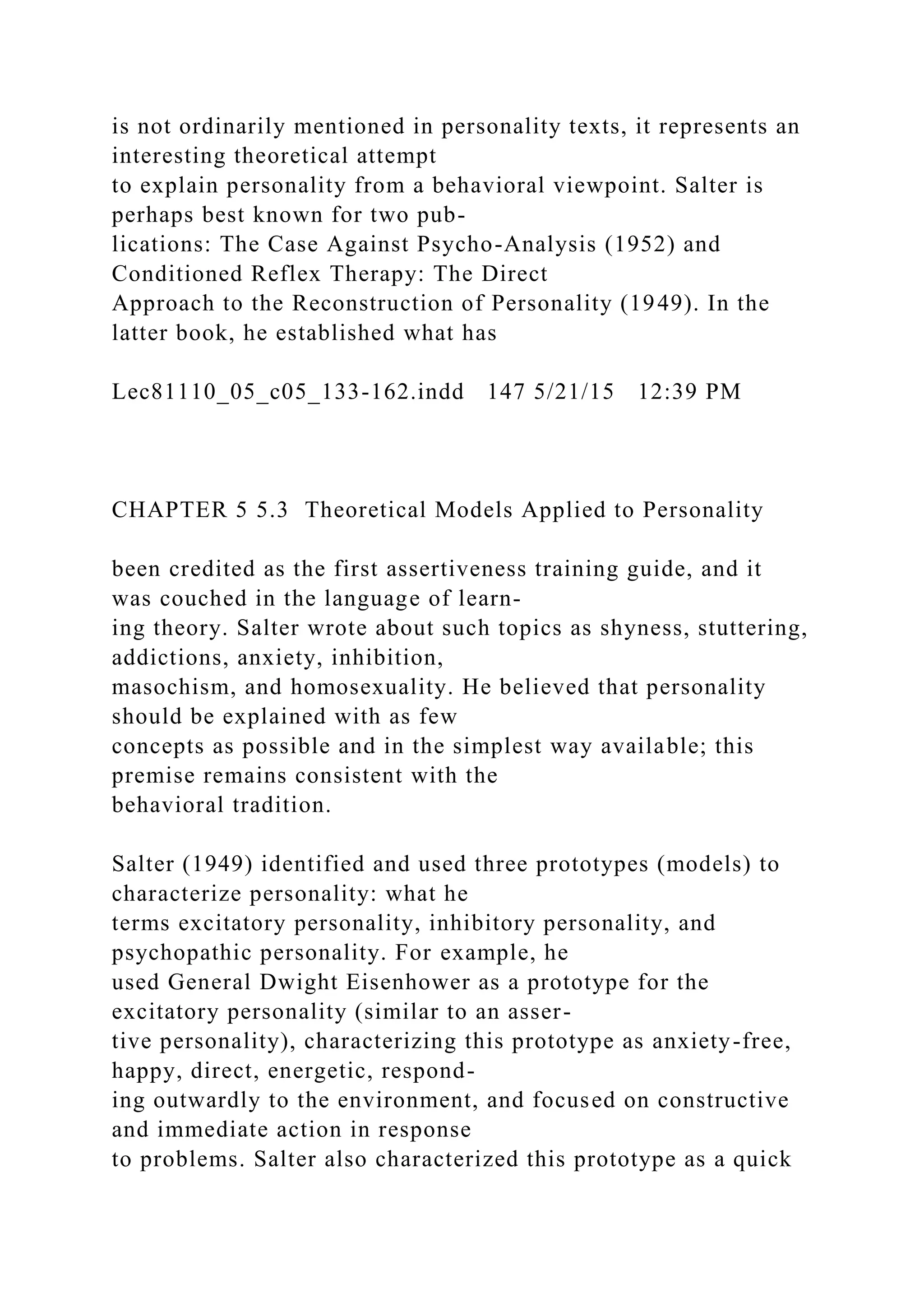 is not ordinarily mentioned in personality texts, it represents an
interesting theoretical attempt
to explain personality from a behavioral viewpoint. Salter is
perhaps best known for two pub-
lications: The Case Against Psycho-Analysis (1952) and
Conditioned Reflex Therapy: The Direct
Approach to the Reconstruction of Personality (1949). In the
latter book, he established what has
Lec81110_05_c05_133-162.indd 147 5/21/15 12:39 PM
CHAPTER 5 5.3 Theoretical Models Applied to Personality
been credited as the first assertiveness training guide, and it
was couched in the language of learn-
ing theory. Salter wrote about such topics as shyness, stuttering,
addictions, anxiety, inhibition,
masochism, and homosexuality. He believed that personality
should be explained with as few
concepts as possible and in the simplest way available; this
premise remains consistent with the
behavioral tradition.
Salter (1949) identified and used three prototypes (models) to
characterize personality: what he
terms excitatory personality, inhibitory personality, and
psychopathic personality. For example, he
used General Dwight Eisenhower as a prototype for the
excitatory personality (similar to an asser-
tive personality), characterizing this prototype as anxiety-free,
happy, direct, energetic, respond-
ing outwardly to the environment, and focused on constructive
and immediate action in response
to problems. Salter also characterized this prototype as a quick
 