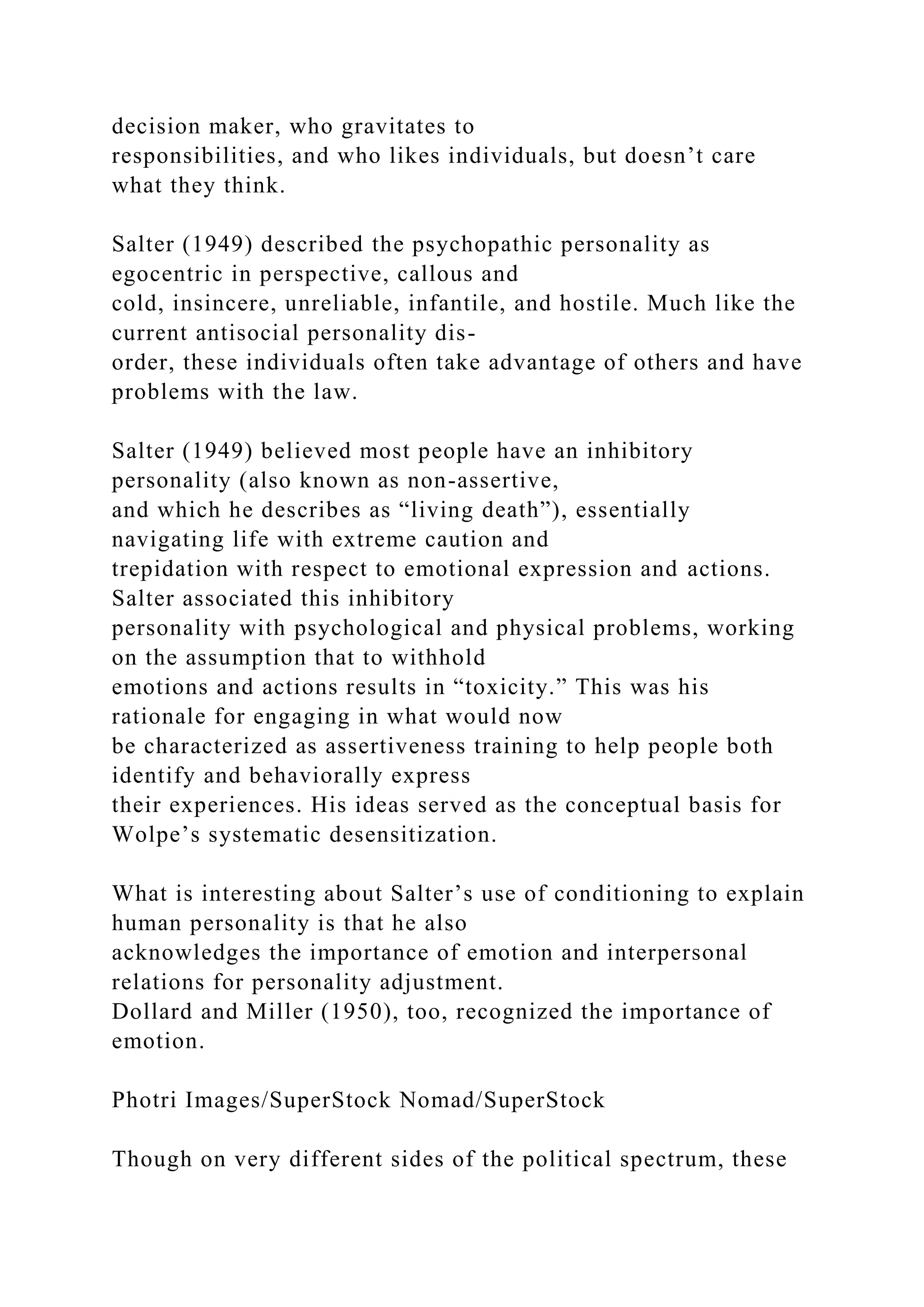 decision maker, who gravitates to
responsibilities, and who likes individuals, but doesn’t care
what they think.
Salter (1949) described the psychopathic personality as
egocentric in perspective, callous and
cold, insincere, unreliable, infantile, and hostile. Much like the
current antisocial personality dis-
order, these individuals often take advantage of others and have
problems with the law.
Salter (1949) believed most people have an inhibitory
personality (also known as non-assertive,
and which he describes as “living death”), essentially
navigating life with extreme caution and
trepidation with respect to emotional expression and actions.
Salter associated this inhibitory
personality with psychological and physical problems, working
on the assumption that to withhold
emotions and actions results in “toxicity.” This was his
rationale for engaging in what would now
be characterized as assertiveness training to help people both
identify and behaviorally express
their experiences. His ideas served as the conceptual basis for
Wolpe’s systematic desensitization.
What is interesting about Salter’s use of conditioning to explain
human personality is that he also
acknowledges the importance of emotion and interpersonal
relations for personality adjustment.
Dollard and Miller (1950), too, recognized the importance of
emotion.
Photri Images/SuperStock Nomad/SuperStock
Though on very different sides of the political spectrum, these
 